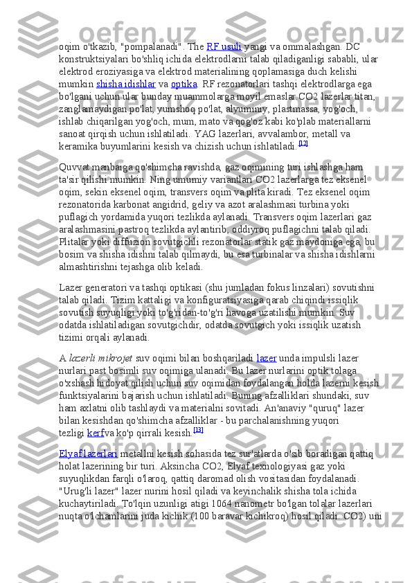 oqim o'tkazib, "pompalanadi". The   RF usuli   yangi va ommalashgan. DC 
konstruktsiyalari bo'shliq ichida elektrodlarni talab qiladiganligi sababli, ular 
elektrod eroziyasiga va elektrod materialining qoplamasiga duch kelishi 
mumkin   shisha idishlar   va   optika . RF rezonatorlari tashqi elektrodlarga ega 
bo'lgani uchun ular bunday muammolarga moyil emaslar.CO2   lazerlar titan, 
zanglamaydigan po'lat, yumshoq po'lat, alyuminiy, plastmassa, yog'och, 
ishlab chiqarilgan yog'och, mum, mato va qog'oz kabi ko'plab materiallarni 
sanoat qirqish uchun ishlatiladi.  YAG lazerlari, avvalambor, metall va 
keramika buyumlarini kesish va chizish uchun ishlatiladi. [12]
Quvvat manbaiga qo'shimcha ravishda, gaz oqimining turi ishlashga ham 
ta'sir qilishi mumkin.  Ning umumiy variantlari   CO2   lazerlarga tez eksenel 
oqim, sekin eksenel oqim, transvers oqim va plita kiradi. Tez eksenel oqim 
rezonatorida karbonat angidrid, geliy va azot aralashmasi turbina yoki 
puflagich yordamida yuqori tezlikda aylanadi. Transvers oqim lazerlari gaz 
aralashmasini pastroq tezlikda aylantirib, oddiyroq puflagichni talab qiladi. 
Plitalar yoki diffuzion sovutgichli rezonatorlar statik gaz maydoniga ega, bu 
bosim va shisha idishni talab qilmaydi, bu esa turbinalar va shisha idishlarni 
almashtirishni tejashga olib keladi.
Lazer generatori va tashqi optikasi (shu jumladan fokus linzalari) sovutishni 
talab qiladi. Tizim kattaligi va konfiguratsiyasiga qarab chiqindi issiqlik 
sovutish suyuqligi yoki to'g'ridan-to'g'ri havoga uzatilishi mumkin. Suv 
odatda ishlatiladigan sovutgichdir, odatda sovutgich yoki issiqlik uzatish 
tizimi orqali aylanadi.
A   lazerli mikrojet   suv oqimi bilan boshqariladi   lazer   unda impulsli lazer 
nurlari past bosimli suv oqimiga ulanadi. Bu lazer nurlarini optik tolaga 
o'xshash hidoyat qilish uchun suv oqimidan foydalangan holda lazerni kesish 
funktsiyalarini bajarish uchun ishlatiladi. Buning afzalliklari shundaki, suv 
ham axlatni olib tashlaydi va materialni sovitadi. An'anaviy "quruq" lazer 
bilan kesishdan qo'shimcha afzalliklar - bu parchalanishning yuqori 
tezligi   kerf va ko'p qirrali kesish. [13]
Elyaf lazerlari   metallni kesish sohasida tez sur'atlarda o'sib boradigan qattiq 
holat lazerining bir turi. Aksincha   CO2, Elyaf texnologiyasi gaz yoki 
suyuqlikdan farqli o'laroq, qattiq daromad olish vositasidan foydalanadi. 
"Urug'li lazer" lazer nurini hosil qiladi va keyinchalik shisha tola ichida 
kuchaytiriladi. To'lqin uzunligi atigi 1064 nanometr bo'lgan tolalar lazerlari 
nuqta o'lchamlarini juda kichik (100 baravar kichikroq) hosil qiladi.   CO2) uni 