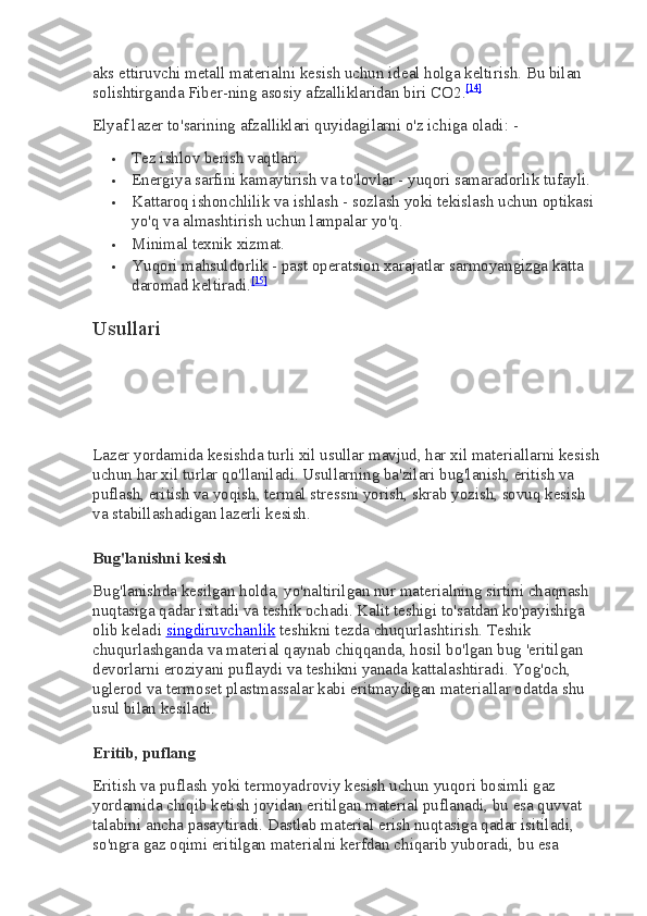 aks ettiruvchi metall materialni kesish uchun ideal holga keltirish. Bu bilan 
solishtirganda Fiber-ning asosiy afzalliklaridan biri   CO2. [14]
Elyaf lazer to'sarining afzalliklari quyidagilarni o'z ichiga oladi: -
 Tez ishlov berish vaqtlari.
 Energiya sarfini kamaytirish va to'lovlar - yuqori samaradorlik tufayli.
 Kattaroq ishonchlilik va ishlash - sozlash yoki tekislash uchun optikasi 
yo'q va almashtirish uchun lampalar yo'q.
 Minimal texnik xizmat.
 Yuqori mahsuldorlik - past operatsion xarajatlar sarmoyangizga katta 
daromad keltiradi. [15]
Usullari
Lazer yordamida kesishda turli xil usullar mavjud, har xil materiallarni kesish
uchun har xil turlar qo'llaniladi. Usullarning ba'zilari bug'lanish, eritish va 
puflash, eritish va yoqish, termal stressni yorish, skrab yozish, sovuq kesish 
va stabillashadigan lazerli kesish.
Bug'lanishni kesish
Bug'lanishda kesilgan holda, yo'naltirilgan nur materialning sirtini chaqnash 
nuqtasiga qadar isitadi va teshik ochadi. Kalit teshigi to'satdan ko'payishiga 
olib keladi   singdiruvchanlik   teshikni tezda chuqurlashtirish. Teshik 
chuqurlashganda va material qaynab chiqqanda, hosil bo'lgan bug 'eritilgan 
devorlarni eroziyani puflaydi va teshikni yanada kattalashtiradi. Yog'och, 
uglerod va termoset plastmassalar kabi eritmaydigan materiallar odatda shu 
usul bilan kesiladi.
Eritib, puflang
Eritish va puflash yoki termoyadroviy kesish uchun yuqori bosimli gaz 
yordamida chiqib ketish joyidan eritilgan material puflanadi, bu esa quvvat 
talabini ancha pasaytiradi. Dastlab material erish nuqtasiga qadar isitiladi, 
so'ngra gaz oqimi eritilgan materialni kerfdan chiqarib yuboradi, bu esa  