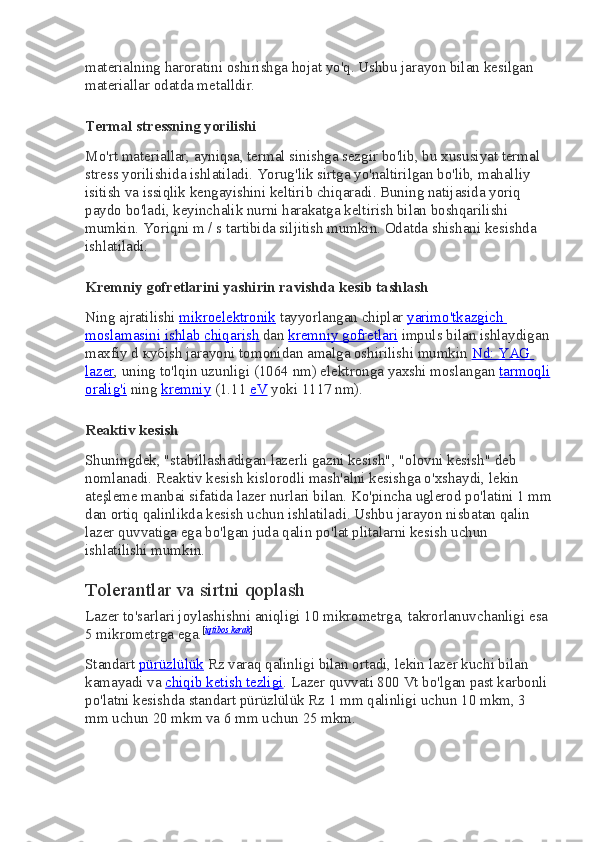 materialning haroratini oshirishga hojat yo'q. Ushbu jarayon bilan kesilgan 
materiallar odatda metalldir.
Termal stressning yorilishi
Mo'rt materiallar, ayniqsa, termal sinishga sezgir bo'lib, bu xususiyat termal 
stress yorilishida ishlatiladi. Yorug'lik sirtga yo'naltirilgan bo'lib, mahalliy 
isitish va issiqlik kengayishini keltirib chiqaradi. Buning natijasida yoriq 
paydo bo'ladi, keyinchalik nurni harakatga keltirish bilan boshqarilishi 
mumkin. Yoriqni m / s tartibida siljitish mumkin. Odatda shishani kesishda 
ishlatiladi.
Kremniy gofretlarini yashirin ravishda kesib tashlash
Ning ajratilishi   mikroelektronik   tayyorlangan chiplar   yarimo'tkazgich 
moslamasini ishlab chiqarish   dan   kremniy gofretlari   impuls bilan ishlaydigan
maxfiy d  куб ish jarayoni tomonidan amalga oshirilishi mumkin   Nd: YAG 
lazer , uning to'lqin uzunligi (1064 nm) elektronga yaxshi moslangan   tarmoqli
oralig'i   ning   kremniy   (1.11   eV   yoki 1117 nm).
Reaktiv kesish
Shuningdek, "stabillashadigan lazerli gazni kesish", "olovni kesish" deb 
nomlanadi. Reaktiv kesish kislorodli mash'alni kesishga o'xshaydi, lekin 
ateşleme manbai sifatida lazer nurlari bilan. Ko'pincha uglerod po'latini 1 mm
dan ortiq qalinlikda kesish uchun ishlatiladi. Ushbu jarayon nisbatan qalin 
lazer quvvatiga ega bo'lgan juda qalin po'lat plitalarni kesish uchun 
ishlatilishi mumkin.
Tolerantlar va sirtni qoplash
Lazer to'sarlari joylashishni aniqligi 10 mikrometrga, takrorlanuvchanligi esa 
5 mikrometrga ega. [ iqtibos kerak ]
Standart   pürüzlülük   Rz varaq qalinligi bilan ortadi, lekin lazer kuchi bilan 
kamayadi va   chiqib ketish tezligi . Lazer quvvati 800 Vt bo'lgan past karbonli 
po'latni kesishda standart pürüzlülük Rz 1 mm qalinligi uchun 10 mkm, 3 
mm uchun 20 mkm va 6 mm uchun 25 mkm. 