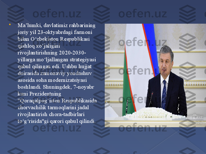 
Ma lumki, davlatimiz rahbarining ʼ
joriy yil 23-oktyabrdagi farmoni 
bilan O zbekiston Respublikasi 	
ʻ
qishloq xo jaligini 	
ʻ
rivojlantirishning 2020-2030-
yillarga mo ljallangan strategiyasi 
ʻ
qabul qilingan edi. Ushbu hujjat 
doirasida zamonaviy yondashuv 
asosida soha modernizatsiyasi 
boshlandi. Shuningdek, 7-noyabr 
kuni Prezidentning 
"Qoraqalpog iston Respublikasida 	
ʻ
chorvachilik tarmoqlarini jadal 
rivojlantirish chora-tadbirlari 
to g risida"gi qarori qabul qilindi	
ʻ ʻ .      