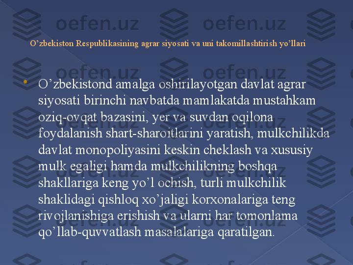 O’zbekiston Respublikasining agrar siyosati va uni takomillashtirish yo’llari

O’zbekistond amalga oshirilayotgan davlat agrar 
siyosati birinchi navbatda mamlakatda mustahkam 
oziq-ovqat bazasini, yer va suvdan oqilona 
foydalanish shart-sharoitlarini yaratish, mulkchilikda 
davlat monopoliyasini keskin cheklash va xususiy 
mulk egaligi hamda mulkchilikning boshqa 
shakllariga keng yo’l ochish, turli mulkchilik 
shaklidagi qishloq xo’jaligi korxonalariga teng 
rivojlanishiga erishish va ularni har tomonlama 
qo’llab-quvvatlash masalalariga qaratilgan.      