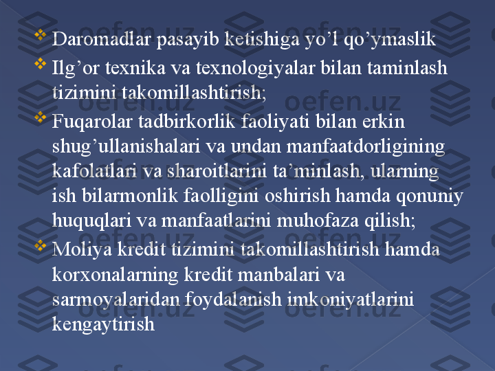 
Daromadlar pasayib ketishiga yo’l qo’ymaslik

Ilg’or texnika va texnologiyalar bilan taminlash 
tizimini takomillashtirish;

Fuqarolar tadbirkorlik faoliyati bilan erkin 
shug’ullanishalari va undan manfaatdorligining 
kafolatlari va sharoitlarini ta’minlash, ularning 
ish bilarmonlik faolligini oshirish hamda qonuniy 
huquqlari va manfaatlarini muhofaza qilish;

Moliya kredit tizimini takomillashtirish hamda 
korxonalarning kredit manbalari va 
sarmoyalaridan foydalanish imkoniyatlarini 
kengaytirish        