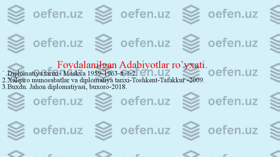                       Foydalanilgan Adabiyotlar ro’yxati.
1. Diplomatiya tarixi- Moskva 1959-1963-tt-1-2.
2.Xalqaro munosabatlar va diplomatiya tarixi-Toshkent-Tafakkur -2009.
3.Buxdu. Jahon diplomatiyasi, buxoro-2018.
  
    