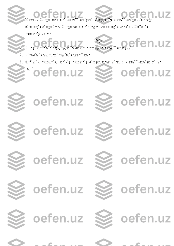 Mavzu.  Dunyo xalqlari klassifikasiyasi. Geografik klassifikasiya. Tarixiy-
etnologik viloyatlar. Dunyo xalqlarining antropologik tarkibi.  Ho’jalik-
madaniy tiplar
Reja
1. Dunyo aholisining geografik va antropologik klassifikatsiyasi .
2. Lingvistik va etnolingvistik tasniflash.
3. Xo‘jalik   madaniy,   tarixiy   madaniy   viloyatlarga   ajratib   klassifikatsiya   qilish
usuli 