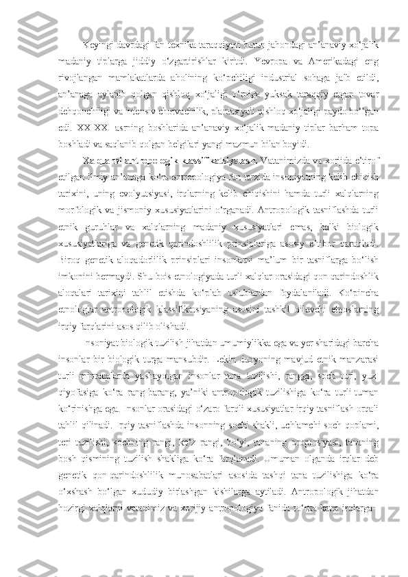 Keyingi davrdagi fan-texnika taraqqiyoti butun jahondagi an’anaviy xo‘jalik
madaniy   tiplarga   jiddiy   o‘zgartirishlar   kiritdi.   Yevropa   va   Amerikadagi   eng
rivojlangan   mamlakatlarda   aholining   ko‘pchiligi   industrial   sohaga   jalb   etildi,
an’anaga   aylanib   qolgan   qishloq   xo‘jaligi   o‘rniga   yuksak   taraqqiy   etgan   tovar
dehqonchiligi va intensiv chorvachilik, plantasiyali qishloq xo‘jaligi paydo bo‘lgan
edi.   XX-XXI   asrning   boshlarida   an’anaviy   xo‘jalik-madaniy   tiplar   barham   topa
boshladi va saqlanib qolgan belgilari yangi mazmun bilan boyidi.
Xalqlarni antropologik klassifikatsiyalash.   Vatanimizda va xorijda e’tirof
etilgan ilmiy an’anaga ko‘ra antropologiya fan tarzida insoniyatning kelib chiqish
tarixini,   uning   evolyutsiyasi,   irqlarning   kelib   chiqishini   hamda   turli   xalqlarning
morfologik   va   jismoniy   xususiyatlarini   o‘rganadi.   Antropologik   tasniflashda   turli
etnik   guruhlar   va   xalqlarning   madaniy   xususiyatlari   emas,   balki   biologik
xususiyatlariga   va   genetik   qarindoshlilik   prinsiplariga   asosiy   e’tibor   qaratiladi.
Biroq   genetik   aloqadorlilik   prinsiplari   insonlarni   ma’lum   bir   tasniflarga   bo‘lish
imkonini bermaydi. Shu bois etnologiyada turli xalqlar orasidagi qon-qarindoshlik
aloqalari   tarixini   tahlil   etishda   ko‘plab   uslublardan   foydalaniladi.   Ko‘pincha
etnologlar   antropologik   klassifikatsiyaning   asosini   tashkil   qiluvchi   etnoslarning
irqiy farqlarini asos qilib olishadi.
Insoniyat biologik tuzilish jihatdan umumiylikka ega va yer sharidagi barcha
insonlar   bir   biologik   turga   mansubdir.   Lekin   dunyoning   mavjud   etnik   manzarasi
turli   mintaqalarda   yashayotgan   insonlar   tana   tuzilishi,   ranggi,   soch   turi,   yuz-
qiyofasiga   ko‘ra   rang-barang,   ya’niki   antropologik   tuzilishiga   ko‘ra   turli-tuman
ko‘rinishga ega. Insonlar orasidagi o‘zaro farqli xususiyatlar irqiy tasniflash orqali
tahlil qilinadi. Irqiy tasniflashda insonning sochi  shakli, uchlamchi  soch qoplami,
teri   tuzilishi,   sochning   rangi,   ko‘z   rangi,   bo‘yi,   tananing   proporsiyasi,   tananing
bosh   qismining   tuzilish   shakliga   ko‘ra   farqlanadi.   Umuman   olganda   irqlar   deb
genetik   qon-qarindoshlilik   munosabatlari   asosida   tashqi   tana   tuzilishiga   ko‘ra
o‘xshash   bo‘lgan   xududiy   birlashgan   kishilarga   aytiladi.   Antropologik   jihatdan
hozirgi   xalqlarni   vatanimiz   va  xorijiy  antropologiya  fanida   to‘rtta  katta   irqlarga-- 