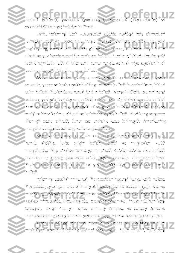 negroid   (afrikan),   yevropoid   (yevroosiyo),   mongoloid   (osiyo-amerika)   va
avstroloid (Okeaniya) irqlariga bo‘linadi.
Ushbu   irqlarning   farqli   xususiyatlari   sifatida   quyidagi   irqiy   alomatlarni
ko‘rsatish   mumkin.   Yevropoid   irqiga   mansub   kishilarning   terisi   oq   yoki
bug‘doyrang, sochlari turli-tuman to‘g‘ri va to‘lqinsimon, ko‘pincha mayin bo‘lib
o‘sadi  va yuz hamda tanani jun qoplagan bo‘ladi. Burni  tor, lablari o‘rtacha yoki
kichik hajmda bo‘ladi. Ko‘zlari turli  –tuman rangda va bosh miya suyaklari  hech
qachon oldinga bo‘rtib chiqmagan bo‘ladi.
Avstroloidlar  terisining  rangi   qoramtir,  sochlari  qora  to‘lqinsimon,   jingalak
va qattiq, yonoq va bosh suyaklari oldinga chiqqan bo‘ladi, burunlari katta, lablari
qalin   bo‘ladi.   Yuzlarida   va   tanasi   jundor   bo‘ladi.   Mongoloidlarda   esa   teri   rangi
sariqroq, yoki to‘q bug‘doyrang bo‘ladi, sochlari esa to‘g‘ri shaklda qattiq bo‘ladi.
Soch   va   ko‘zlarning   rangi   qora   yoki   to‘q   jigarrang   bo‘ladi,   erkaklarda   soqol   va
mo‘ylov   biroz   kechroq  chiqadi   va   ko‘pincha   siyrak   bo‘ladi.   Yuzi   keng   va   yonoq
chanog‘i   qattiq   chiqadi,   burun   esa   unchalik   katta   bo‘lmaydi.   Amerikaning
mongoloid aholisida teri rangi sariq rangda bo‘ladi.
Negroidlarning   sochi   qora,   tim   qora   rangda,   jingalak   va   ko‘pincha   qattiq
hamda   shakliga   ko‘ra   to‘g‘ri   bo‘ladi.   Soqol   va   mo‘ylovlari   xuddi
mongoloidlarnikiga o‘xshash tarzda yomon o‘sadi.  Ko‘zlari  ba’zida qisiq bo‘ladi.
Burnilarining   kengligi   juda   katta   bo‘lib,   deyarli   balandligi   bilan   teng   bo‘lgan.
Yuzlari   kichkina   va   tor   ko‘zlari   esa   yevropaliklarnikiga   o‘xshash   keng   ochiq
bo‘ladi.
Irqlarning   tarqalish   mintaqasi.   Yevropoidlar   bugungi   kunga   kelib   nafaqat
Yevropada   joylashgan.   Ular   Shimoliy   Afrikaning   barcha   xududini   (aljirliklar   va
misrliklar),   Osiyoning   g‘arbi   (turklar   va   arablar),   Sibir-ruslar   va   deyarli   barcha
Kavkaz   mintaqasida,   O‘rta   Osiyoda,   Iroq,   Afg‘oniston   va   Hindistonda   ham   keng
tarqalgan.   Oxirgi   400   yil   ichida   Shimoliy   Amerika   va   Janubiy   Amerika
mamlakatlarining asosiy aholisini yevropoid irqiga mansub kishilar tashkil qilgan.
Yevropada so‘nggi paleolit va mezeolit davridanoq mahalliy tabiiy sharoitga
moslashgan   yevropoid   irqining   ikki   tipi   shakllangan.   Bular:   oq   tanli,   malla   rang 