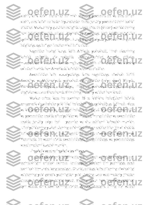 sochli,   ko‘k   ko‘zli   blandinlar   bo‘lmish   shimoliy   yevropoid   tip   va   qora   to‘lqin
sochli,  qora  ko‘zli  oq  badan bryunetlardan iborat   janubiy yevropoid tipini  tashkil
qiladilar. Mazkur irqiy guruhlar oralig‘ida turgan o‘rta tip (shoten) xar ikki tipning
ham   belgilarini   saqlab   qolgan.   Keyinchalik   Yevropaga   kirib   kelgan   mo‘g‘ullar
ayrim etnoslarda o‘z izini qoldirgan. Bunga Skandinaviyada yashovchi mongoloid
belgilariga ega bo‘lgan loparlar misol bo‘la oladi.
Negroidlar   hozirgi   kunga   kelib   Afrikada   yashashadi,   Tinch   okeanining
ko‘plab   orollarida,   o‘z   navbatida   ularning   ko‘plari   Amerika   qit’asiga
mustamlakachilik   tuzumi   davrida   majburan   qul   qilib   olib   kelingan   va   ularning
avlodlari hozirda ham Amerikada ko‘plab istiqomat qiladilar. 
Avstroloidlar   ko‘p   xususiyatlariga   ko‘ra   negroidlarga   o‘xshash   bo‘lib
Avstraliya   va   Malaneziyada   yashashadi.   Mongoloidlar   (osiyo   shoxi)   Xitoyda,
Vetnamda,   Yaponiyada,   Indoneziya,   Filippinda   yashashadi.   Ularga   qozoqlar,
qirg‘izlar va Uzoq Sharq hamda Shimolning mahalliy xalqlari ham kiradi.
Mazkur   to‘rtta   katta   irq   taxminan   25   ta   kichkina   irqlar(ularni   ba’zida
etnogenetik shoxobchalar yoki lokal irqlar ham deb aytishadi)  ga bo‘linadi. Katta
va   kichkina   irqlar   orasida   oraliqdagi   irqlar   ham   mavjud.   Misol   uchun,   negroidlar
va   yevropoidlar   orasida-efiopiyaliklar   va   mulatlar;   mongoloidlar   va   avstroloidlar
orasida   janubiy   osiyo   irqi   –   yaponlar   va   shu   qabilarni   ko‘rsatish   mumkin.
Efiopiyaliklarning yuzlari ularning qo‘shnilari bo‘lgan arablar bilan bir xil shaklda
bo‘lsada   terilarining   rangi   qora,   negroid   irqi   terisiga   o‘xshash   o‘ta   yorqin   emas.
Yaponlarda   bir   vaqtni   o‘zida   avstroloidlarga,   mongoloidlarga   va   yevropoidlarga
xos alomatlarni kuzatish mumkin.
Lingvistik va etnolingvistik tasniflash.
Til albatta asosiy etnik belgi hisoblanadi. U orqali xalqni kelib chiqishi, qon-
qarindoshligini   aniqlash   osonroq.   Etnologiyada   xalqlarni   tilni   yaqinligiga   qarab
tasniflash birmuncha keng tarqalgan. Chunki, qoidaga ko‘ra tillarning o‘xshashligi
xalqlarning   yoki   genetik   yaqinligidan   yoki   ularning   uzoq   vaqt   madaniy   jihatdan
aloqada   bo‘lganligidan   dalolat   beradi.   Shuning   uchun   ham   lingvistik   guruhlash
ayni   vaqtda   etnik   tavsiflashning   o‘zidir.   Albatta,   faqatgina   tilning   o‘zi   xalqlar 