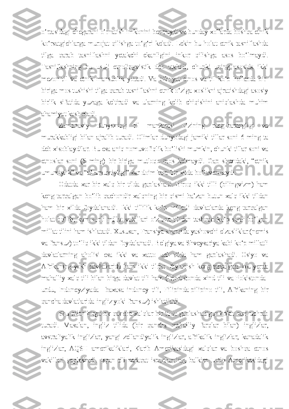 o‘rtasidagi chegarani o‘rnatish imkonini bermaydi va bunday xollarda boshqa etnik
ko‘rsatgichlarga   murojat   qilishga   to‘g‘ri   keladi.   Lekin   bu   holat   etnik   tasniflashda
tilga   qarab   tasniflashni   yetakchi   ekanligini   inkor   qilishga   asos   bo‘lmaydi.
Tasniflashning   bu   usuli   etnolingvistik   deb   ataladi,   chunki   uning   asosida   ikki
mezon-til   va   etnik   mansublik   yotadi.   Va   nihoyat   etnos   va   til   ko‘p   hollarda   bir-
biriga mos tushishi tilga qarab tasniflashni etnik o‘ziga xoslikni ajratishdagi asosiy
birlik   sifatida   yuzaga   keltiradi   va   ularning   kelib   chiqishini   aniqlashda   muhim
ahamiyat kasb etadi.
Zamonaviy   dunyoning   til   manzarasi   o‘zining   rang-barangligi   va
murakkabligi   bilan   ajralib   turadi.   Olimlar   dunyodagi   jamiki   tillar   soni   6   ming   ta
deb xisoblaydilar. Bu esa aniq nomuvofiqlik bo‘lishi mumkin, chunki tillar soni va
etnoslar   soni   (5   ming)   bir-biriga   mutloqo   mos   kelmaydi.   Gap   shundaki,   “etnik
umumiylik” va “til umumiyligi” xar doim ham bir xilda bo‘lavermaydi.
Odatda   xar   bir   xalq   bir   tilda   gaplashadi.   Biroq   ikki   tilli   (bilingvizm)   ham
keng   tarqalgan   bo‘lib   qachondir   xalqning   bir   qismi   ba’zan   butun   xalq   ikki   tildan
ham   bir   xilda   foydalanadi.   Ikki   tillilik   ko‘p   millatli   davlatlarda   keng   tarqalgan
holat bo‘lib, kam  sonli  millat  vakillari  o‘z ona tilidan tashqari  ko‘p sonli  bo‘lgan
millat tilini ham ishlatadi. Xususan, Fransiya sharqida yashovchi elzasliklar (nemis
va fransuz) to‘liq ikki tildan foydalanadi. Belgiya va Shveysariya kabi ko‘p millatli
davlatlarning   aholisi   esa   ikki   va   xatto   uch   tilda   ham   gaplashadi.   Osiyo   va
Afrikaning   yosh   davlatlarida   ham   ikki   tildan   foylanish   keng   tarqalgan.   Bu   yerda
mahalliy xalq tili bilan birga davlat tili ham (Hindistonda-xind tili va Pokistonda-
urdu,   Indoneyziyada   –baxasa   indoney   tili,   Filipinda-pilipino   tili,   Afrikaning   bir
qancha davlatlarida-ingliz yoki fransuz) ishlatiladi.
Shu bilan birga bir qancha xalqlar bir tilda gaplashadigan holat ham uchrab
turadi.   Masalan,   ingliz   tilida   (bir   qancha   mahalliy   farqlar   bilan)   inglizlar,
avstraliyalik   inglizlar,   yangi   zellandiyalik   inglizlar,   afrikalik   inglizlar,   kanadalik
inglizlar,   AQSH   amerikaliklari,   Karib   Amerikasidagi   xalqlar   va   boshqa   etnos
vakillari   gaplashadi.   Ispan   tili   nafaqat   ispanlarning,   balkim   Lotin   Amerikasidagi 