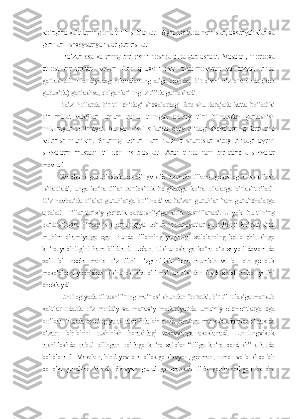 ko‘pgina xalqlarning ona tili hisoblanadi. Ayni bir tilda nemislar, avstriyaliklar va
germano-shveysariyaliklar gapirishadi.
  Ba’zan   esa   xalqning  bir   qismi   boshqa   tilda  gaplashadi.   Masalan,   mordova
etnosi   bir-biridan   keskin   farq   qiluvchi   ikki   tilda-mokshan   va   erzyan   tilida
gaplashadi. Irlandiyadagi irlandlarning atiga beshdan bir qismi o‘z ona tilida (kelt
guruxida) gaplashsa, qolganlari-ingliz tilida gaplashadi. 
Ba’zi hollarda bir til ichidagi shevalardagi farq shu darajada katta bo‘ladiki
bir   millat   vakillari   umum   qabul   qilingan   adabiy   tilni   bilmasdan   gaplashish
imkoniyati   bo‘lmaydi.   Bunga   misol   sifatida   xitoy   tilidagi   shevalarning   farqlarini
keltirish   mumkin.   Shuning   uchun   ham   ba’zi   tilshunoslar   xitoy   tilidagi   ayrim
shevalarni   mustaqil   til   deb   hisoblashadi.   Arab   tilida   ham   bir   qancha   shevalar
mavjud.
Xalqlarni   guruhlashda   etnolingvistik   tizimda   tillarni   genealogik   tasniflash
ishlatiladi,   unga   ko‘ra   tillar   qardoshlik   belgilariga   ko‘ra   oilalarga   birlashtiriladi.
O‘z navbatida oilalar guruhlarga bo‘linadi  va ba’zan guruhlar  ham  guruhchalarga
ajraladi.   Tillar   tarixiy   genetik   qardoshligiga   ko‘ra   tasniflanadi.   U   yoki   bu   tilning
qardoshligini   o‘rnatilishi   etnologiya   uchun   madaniyatlar   yaqinligini   ko‘rsatishda
muhim   ahamiyatga   ega.   Bunda   tillarning   yaqinligi   xalqlarning   kelib   chiqishiga
ko‘ra   yaqinligini   ham   bildiradi.   Lekin,   tilshunoslarga   ko‘ra   o‘z   xayoti   davomida
xalq   bir   necha   marta   o‘z   tilini   o‘zgartirishi   ham   mumkin   va   bu   etnogenetik
masalalarni yechishda tilshunoslikka oid ma’lumotlardan foydalanish imkoniyatini
cheklaydi.
Etnologiyada til tasnifining ma’nosi shundan iboratki, bir til oilasiga mansub
xalqlar   odatda   o‘z   moddiy   va   manaviy   madaniyatida   umumiy   elementlarga   ega
bo‘ladi. Bunda etnologiya til tasnifida bir etnik guruhga mansub odamlar o‘rtasida
o‘zaro   bir-birini   tushinish   borasidagi   tasavvurga   asoslanadi.   Etnolingvistik
tasniflashda   qabul   qilingan   qoidaga   ko‘ra   xalqlar   “tiliga   ko‘ra   qardosh”   sifatida
baholanadi. Masalan, hind-yevropa oilasiga slavyan, german, roman va boshqa bir
qancha   guruhlar   kiradi.   Slavyan   guruhiga   mansub   tilda   gaplashadigan   barcha 