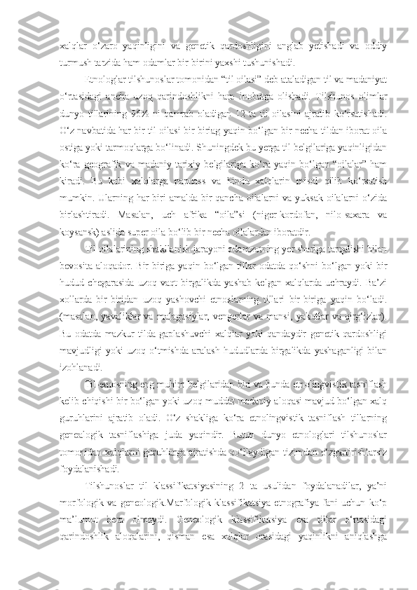 xalqlar   o‘zaro   yaqinligini   va   genetik   qardoshligini   anglab   yetishadi   va   oddiy
turmush tarzida ham odamlar bir-birini yaxshi tushunishadi.
Etnologlar tilshunoslar tomonidan “til oilasi” deb ataladigan til va madaniyat
o‘rtasidagi   ancha   uzoq   qarindoshlikni   ham   inobatga   olishadi.   Tilshunos   olimlar
dunyo   tillarining   96%   ni   qamrab   oladigan   12   ta   til   oilasini   ajratib   ko‘rsatishadi.
O‘z navbatida har bir til oilasi bir biriag yaqin bo‘lgan bir necha tildan iborat oila
ostiga yoki tarmoqlarga bo‘linadi. Shuningdek bu yerga til belgilariga yaqinligidan
ko‘ra   geografik   va   madaniy-tarixiy   belgilariga   ko‘ra   yaqin   bo‘lgan   “oilalar”   ham
kiradi.   Bu   kabi   xalqlarga   papuass   va   hindu   xalqlarin   misol   qilib   ko‘rsatish
mumkin. Ularning har biri amalda bir qancha oilalarni va yuksak oilalarni o‘zida
birlashtiradi.   Masalan,   uch   afrika   “oila”si   (niger-kordofan,   nilo-saxara   va
koysansk) aslida super oila bo‘lib bir necha oilalardan iboratdir.
Til oilalarining shakllanish jarayoni odamzotning yer shariga tarqalishi bilan
bevosita   aloqador.  Bir-biriga   yaqin  bo‘lgan   tillar   odatda  qo‘shni   bo‘lgan   yoki   bir
hudud   chegarasida   uzoq   vaqt   birgalikda   yashab   kelgan   xalqlarda   uchraydi.   Ba’zi
xollarda   bir-biridan   uzoq   yashovchi   etnoslarning   tillari   bir-biriga   yaqin   bo‘ladi.
(masalan,   yavaliklar   va   malagasiylar,   vengerlar   va   mansi,   yakutlar   va   qirg‘izlar).
Bu   odatda   mazkur   tilda   gaplashuvchi   xalqlar   yoki   qandaydir   genetik   qardoshligi
mavjudligi   yoki   uzoq   o‘tmishda   aralash   hududlarda   birgalikda   yashaganligi   bilan
izohlanadi.
Til-etnosning eng muhim belgilaridan biri va bunda etnolingvistik tasniflash
kelib chiqishi bir bo‘lgan yoki uzoq muddat madaniy aloqasi mavjud bo‘lgan xalq
guruhlarini   ajratib   oladi.   O‘z   shakliga   ko‘ra   etnolingvistik   tasniflash   tillarning
genealogik   tasniflashiga   juda   yaqindir.   Butun   dunyo   etnologlari   tilshunoslar
tomonidan xalqlarni guruhlarga ajratishda qo‘llaydigan tizimdan o‘zgartirishlarsiz
foydalanishadi.
Tilshunoslar   til   klassifikatsiyasining   2   ta   usulidan   foydalanadilar,   ya’ni
morfologik   va   geneologik.Marfologik   klassifikatsiya   etnografiya   fani   uchun   ko‘p
ma’lumot   bera   olmaydi.   Geneologik   klassifikatsiya   esa   tillar   o‘rtasidagi
qarindoshlik   aloqalarini,   qisman   esa   xalqlar   orasidagi   yaqinlikni   aniqlashga 