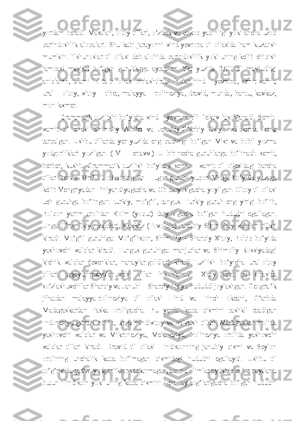 yordam  beradi. Masalan,  oltoy tillari, o‘zbek va qozoq yaqinligi yoki ancha uzoq
qarindoshlik   aloqalari.   Shu   kabi   jarayonni   xind-yevropa   til   oilasida   ham   kuzatish
mumkin.Tilshunoslar   til   oilasi   deb   alohida   qarindoshlik   yoki   uning   kelib   chiqish
jamoasi   mavjud   bo‘lgan   guruhlarga   aytadilar.   Yer   yuzida   2700   til   mavjudligi
aniqlanib,   ularni   10   ta   til   oilasi   birlashtiradi.   Bular   hind   –   yevropa,   semit-xamit,
ural   –   oltoy,   xitoy   –   tibet,   malayya   –   polineziya,   dravid,   munda,   bantu,   kavkaz,
mon-kxmer.
Grammatik tuzilishi bo‘yicha xind – yevropa tili flektiv hisoblanadi. Semit-
xamit   til   oilasi   Shimoliy   Afrika   va   Janubiy-G‘arbiy   Osiyo   xalqlarida   keng
tarqalgan.   Ushbu   tillarda   yer   yuzida   eng   qadimgi   bo‘lgan   Misr   va   bobil   yozma
yodgorliklari   yozilgan.   (IV-III   er.avv.).   U   bir   necha   guruhlarga   bo‘linadi:   semit,
berber,   kushit.   Grammatik   tuzilish   bo‘yicha   semit   –   xamit   til   oilasidagi   barcha
tillar   frentiv.   Ural   til   oilasining   fin   –   ugor   guruhi   yuqori   Volga   bo‘yida   yuzaga
kelib Vengriyadan Finlyandiyagacha va Ob daryosigacha yoyilgan. Oltoy til oilasi
uch   guruhga   bo‘lingan:   turkiy,   mo‘g‘il,   tangus.   Turkiy   guruh   eng   yirigi   bo‘lib,
Bolqon   yarim   orolidan   Kolm   (yoqut)   daryosigacha   bo‘lgan   hududni   egallagan.
Unga   O‘rta   Osiyo   xalqlari,   Kavkaz   (Povoloje)   Janubiy   Sibir   oltoy   xalqlari   tillari
kiradi.   Mo‘g‘il   guruhiga:   Mo‘g‘liston,   Shimoliy   –   Sharqiy   Xitoy,   Boltiq   bo‘yida
yashovchi   xalqlar   kiradi.   Tungus   guruhiga:   manjurlar   va   Shimoliy   Rossiyadagi
kichik   xalqlar   (evenklar,   nanaylar-goldlar)   kiradi.Tuzilish   bo‘yicha   ural-oltoy
tillari   agglyutinasiyalanuvchi   tillar   hisoblanadi.   Xitoy-Tibet   til   oilasida
so‘zlashuvchilar Sharqiy va Janubi – Sharqiy Osiyo hududdi joylashgan. Geografik
jihatdan   malayya-polineziya   til   oilasi   Hind   va   Tinch   okeani,   G‘arbda
Madagaskardan   Paska   oroligacha.   Bu   yerda   katta   qismini   tashkil   etadigan
Indoneziya  guruhi  bo‘lib, unga  Hindixitoy va  milgash  tillari.  Madagaskar  orolida
yashovchi   xalqlar   va   Mikroneziya,   Melaneziya,   Polineziya   orolida   yashovchi
xalqlar   tillari   kiradi.   Dravid   til   oilasi   Hindistonning   janubiy   qismi   va   Seylon
orolining   unchalik   katta   bo‘lmagan   qismidagi   hududni   egallaydi.   Ushbu   til
to‘g‘risida qadim yodgorliklar saqlanmagan, ammo olimlar aytishicha bir paytlar u
butun Hindiston yoki uning katta qismini  Himolay tog‘larigacha bo‘lgan hududni 