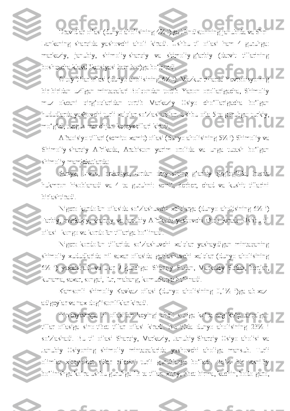 Dravidlar oilasi (dunyo aholisining 4% i) ga Hindistonning janubida va Shri-
Lankaning   sharqida   yashovchi   aholi   kiradi.   Ushbu   til   oilasi   ham   4   guruhga:
markaziy,   janubiy,   shimoliy-sharqiy   va   shimoliy-g‘arbiy   (darvit   tillarining
boshqacha klassifikatsiyasi ham bor)ga bo‘linadi.
Oltoy tillar oilasi (dunyo aholisining 6% i). Mazkur tillarda Yevrooisyoning
bir-biridan   uzilgan   mintaqalari-Bolqondan   tortib   Yapon   orollarigacha,   Shimoliy
muz   okeani   qirg‘oqlaridan   tortib   Markaziy   Osiyo   cho‘llarigacha   bo‘lgan
hududlarda yashovchi turli xalqlar so‘zlashadilar. Ushbu oila 5 ta guruhga: turkiy,
mo‘g‘ul, tungus-manchjur. koreys tillari kiradi.
Afraoisiyo tillari (semito-xamit) oilasi (dunyo aholisining 5% i) Shimoliy va
Shimoliy-sharqiy   Afrikada,   Arabiston   yarim   orolida   va   unga   tutash   bo‘lgan
shimoliy mamlakatlarda: 
Suriya,   Livan,   Iordaniya,   Iordan   daryosining   g‘arbiy   qirg‘og‘ida,   Iroqda
hukmron   hisoblanadi   va   4   ta   guruhni:   semit,   berber,   chad   va   kushit   tillarini
birlashtiradi.
Nigero-kordofan   oilasida   so‘zlashuvchi   xalqlarga   (dunyo   aholisining   6%   i)
Farbiy,   markaziy,   sharqiy   va   janubiy   Afrikada   yashovchi   aholi   kiradi.   Ushbu   til
oilasi –kongo va kordofan tillariga bo‘linadi.
Nigero-kordofan   tillarida   so‘zlashuvchi   xalqlar   yashaydigan   mintaqaning
shimoliy   xududlarida   nil-saxar   oilasida   gaplashuvchi   xalqlar   (dunyo   aholisining
6%   i)   yashashadi   va   ular   9   guruhga:   Sharqiy   Sudan,   Markaziy   Sudan,   bertlar,
kunama, saxar, songai, fur, mabang, komuelarga bo‘linadi.
Kamsonli   shimoliy   Kavkaz   oilasi   (dunyo   aholisining   0,1%   i)ga   ab-xaz-
adigeylar va nax-dog‘istonliklar kiradi.
Hindoyevropa   til   oilasidan   keyingi   aholi   soniga   ko‘ra   eng   ko‘p   tarqalgan
tillar   oilasiga   sino-tibet   tillar   oilasi   kiradi.   Bu   tilda   dunyo   aholisining   23%   i
so‘zlashadi.   Bu   til   oilasi   Sharqiy,   Markaziy,   Janubiy-Sharqiy   Osiyo   aholisi   va
Janubiy   Osiyoning   shimoliy   mintaqalarida   yashovchi   aholiga   mansub.   Turli
olimlar   xitoy-tibet   tillar   oilasini   turli   guruhlarga   bo‘ladi.   Ba’zi   bir   tasnifiy
bo‘linishga ko‘ra ushbu guruhga 13 ta tillar: xitoy, tibet-birma, kachin, bodo-garo, 