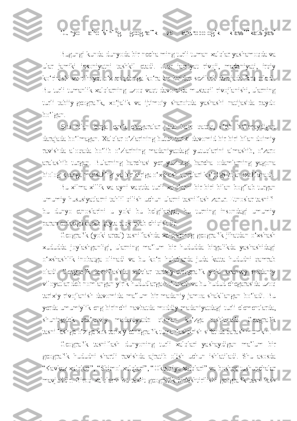 Dunyo   aholisining   geografik   va   antropologik   klassifikatsiyasi
Bugungi kunda dunyoda bir necha ming turli-tuman xalqlar yashamoqda va
ular   jamiki   insoniyatni   tashkil   etadi.   Ular   jamiyat   rivoji,   madaniyati,   irqiy
ko‘rinishi va nihoyat o‘z miqdoriga ko‘ra bir biridan sezilarli darajada farq qiladi.
Bu   turli   tumanlik   xalqlarning  uzoq   vaqt   davomida   mustaqil   rivojlanishi,   ularning
turli   tabiiy-geografik,   xo‘jalik   va   ijtimoiy   sharoitda   yashashi   natijasida   paydo
bo‘lgan.
Shu   bilan   birga   etnik   chegaralar   juda   ham   qattiq,   o‘tib   bo‘lmaydigan
darajada bo‘lmagan. Xalqlar o‘zlarining butun tarixi davomid bir-biri bilan doimiy
ravishda   aloqada   bo‘lib   o‘zlarining   madaniyatdagi   yutuqlarini   almashib,   o‘zaro
aralashib   turgan.   Bularning   barchasi   yer   yuzidagi   barcha   odamlarning   yagona
biologik turga mansubligi va bir-biriga o‘xshash qirralari ko‘pligi bilan izohlanadi.
Bu   xilma-xillik   va   ayni   vaqtda   turli   xalqlarni   bir-biri   bilan   bog‘lab   turgan
umumiy hususiyatlarni  tahlil qilish uchun ularni tasniflash zarur. Etnoslar tasnifi-
bu   dunyo   etnoslarini   u   yoki   bu   belgilariga,   bu   turning   insondagi   umumiy
parametrlariga qarab qayta taqsimlab chiqishdir.
Geografik  (yoki   areal)  tasniflashda  xalqlarning  geografik  jihatdan  o‘xshash
xududda   joylashganligi,   ularning   ma’lum   bir   hududda   birgalikda   yashashidagi
o‘xshashlik   inobatga   olinadi   va   bu   ko‘p   holatlarda   juda   katta   hududni   qamrab
oladi.   Geografik   tasniflashda   xalqlar   tarixiy-etnografik   yoki   ananviy   madaniy
viloyatlar deb nomlangan yirik hududlarga bo‘linadi va bu hudud chegarasida uzoq
tarixiy   rivojlanish   davomida   ma’lum   bir   madaniy   jamoa   shakllangan   bo‘ladi.   Bu
yerda umumiylik eng birinchi navbatda moddiy madaniyatdagi turli elementlarda,
shuningdek   ma’naviy   madaniyatdp   qisman   ko‘zga   tashlanadi.   Geografik
tasniflashga o‘ziga xos tarixiy-etnografik tumanlashtirish sifatida qarash mumkin.
Geografik   tasniflash   dunyoning   turli   xalqlari   yashaydigan   ma’lum   bir
geografik   hududni   shartli   ravishda   ajratib   olish   uchun   ishlatiladi.   Shu   asosda
“Kavkaz xalqlari”, “Shimol xalqlari”, “Okeaniya xalqlari” va boshqa tushunchalar
mavjuddir.   Biroq   xalqlarni   bu   taxlit   geografik   birlashtirilishi   geografik   tasniflash 