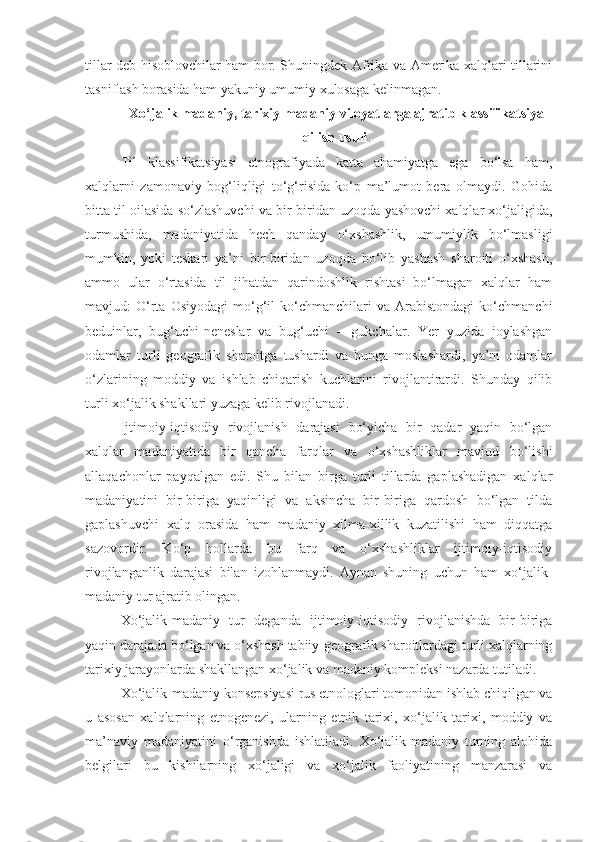 tillar deb hisoblovchilar ham bor. Shuningdek Afrika va Amerika xalqlari tillarini
tasniflash borasida ham yakuniy umumiy xulosaga kelinmagan.
Xo‘jalik madaniy, tarixiy madaniy viloyatlarga ajratib klassifikatsiya
qilish usuli .
Til   klassifikatsiyasi   etnografiyada   katta   ahamiyatga   ega   bo‘lsa   ham,
xalqlarni   zamonaviy   bog‘liqligi   to‘g‘risida   ko‘p   ma’lumot   bera   olmaydi.   Gohida
bitta til oilasida so‘zlashuvchi va bir-biridan uzoqda yashovchi xalqlar xo‘jaligida,
turmushida,   madaniyatida   hech   qanday   o‘xshashlik,   umumiylik   bo‘lmasligi
mumkin,   yoki   teskari   ya’ni   bir-biridan   uzoqda   bo‘lib   yashash   sharoiti   o‘xshash,
ammo   ular   o‘rtasida   til   jihatdan   qarindoshlik   rishtasi   bo‘lmagan   xalqlar   ham
mavjud:   O‘rta   Osiyodagi   mo‘g‘il   ko‘chmanchilari   va  Arabistondagi   ko‘chmanchi
beduinlar,   bug‘uchi-neneslar   va   bug‘uchi   –   gukchalar.   Yer   yuzida   joylashgan
odamlar   turli   geografik   sharoitga   tushardi   va   bunga   moslashardi,   ya’ni   odamlar
o‘zlarining   moddiy   va   ishlab   chiqarish   kuchlarini   rivojlantirardi.   Shunday   qilib
turli xo‘jalik shakllari yuzaga kelib rivojlanadi.
Ijtimoiy-iqtisodiy   rivojlanish   darajasi   bo‘yicha   bir   qadar   yaqin   bo‘lgan
xalqlar   madaniyatida   bir   qancha   farqlar   va   o‘xshashliklar   mavjud   bo‘lishi
allaqachonlar   payqalgan   edi.   Shu   bilan   birga   turli   tillarda   gaplashadigan   xalqlar
madaniyatini   bir-biriga   yaqinligi   va   aksincha   bir-biriga   qardosh   bo‘lgan   tilda
gaplashuvchi   xalq   orasida   ham   madaniy   xilma-xillik   kuzatilishi   ham   diqqatga
sazovordir.   Ko‘p   hollarda   bu   farq   va   o‘xshashliklar   ijtimoiy-iqtisodiy
rivojlanganlik   darajasi   bilan   izohlanmaydi.   Aynan   shuning   uchun   ham   xo‘jalik-
madaniy tur ajratib olingan.
Xo‘jalik-madaniy   tur   deganda   ijtimoiy-iqtisodiy   rivojlanishda   bir-biriga
yaqin darajada bo‘lgan va o‘xshash tabiiy-geografik sharoitlardagi turli xalqlarning
tarixiy jarayonlarda shakllangan xo‘jalik va madaniy kompleksi nazarda tutiladi.
Xo‘jalik-madaniy konsepsiyasi rus etnologlari tomonidan ishlab chiqilgan va
u   asosan   xalqlarning   etnogenezi,   ularning   etnik   tarixi,   xo‘jalik   tarixi,   moddiy   va
ma’naviy   madaniyatini   o‘rganishda   ishlatiladi.   Xo‘jalik-madaniy   turning   alohida
belgilari   bu   kishilarning   xo‘jaligi   va   xo‘jalik   faoliyatining   manzarasi   va 