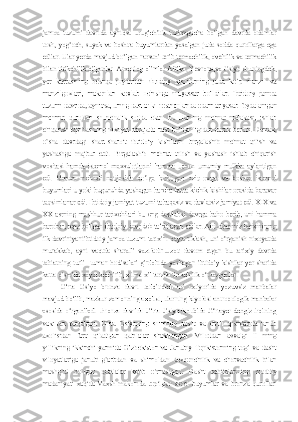 jamoa   tuzumi   davrida   ayniqsa   urug‘chilik   tuzimigacha   bo‘lgan   davrda   odamlar
tosh, yog‘och, suyak  va boshqa buyumlardan yasalgan  juda sodda  qurollarga ega
edilar. Ular yerda mavjud bo‘lgan narsani terib termachilik, ovchilik va termachilik
bilan tirikchilik qilganlar. Arxeolog olimlar Afrika, Yevropa,va Osiyo shuningdek,
yer   kurrasining   boshqa   joylaridan   ibtidoiy   kishilarning   juda   ko‘p   manzil   va
manzilgoxlari,   makonlari   kovlab   ochishga   muyassar   bo‘ldilar.   Ibtidoiy   jamoa
tuzumi davrida, ayniqsa, uning dastlabki bosqichlarida odamlar yasab foydalanigan
mehmat   qurollari   shunchalik   sodda   ekan   bu   ularning   mehnat   malakasi,   ishlab
chiqarish tajribasining nixoyat  darajada past  bo‘lganligidan darak beradi. Demak,
o‘sha   davrdagi   shart-sharoit   ibtidoiy   kishilarni   birgalashib   mehnat   qilish   va
yashashga   majbur   etdi.   Birgalashib   mehnat   qilish   va   yashash   ishlab   chiqarish
vositasi   hamda   istemol   maxsulotlarini   hamma   uchun   umumiy   mulkka   aylantigan
edi.   Umum   mehnati   natijasida   qo‘lga   kiritilgan   oziq-ovqat   va   boshqa   istemol
buyumlari u yoki buguruhda yashagan barcha katta kichik kishilar orasida baravar
taqsimlanar edi. Ibtidoiy jamiyat tuzumi tabaqasiz va davlatsiz jamiyat edi. XIX va
XX  asrning  mashhur  tarixchilari   bu  eng  dastlabki  davrga  baho  berib,  uni   hamma
barobar, teng bo‘lgan ibtidoiy davr deb ta’riflagan edilar. Ajdodlarimiz tarixininmg
ilk davriniyaniibtidoiy jamoa tuzumi tarixini qayta tiklash, uni o‘rganish nixoyatda
murakkab,   ayni   vaqtda   sharafli   vazifadir.Uzoq   davom   etgan   bu   tarixiy   davrda
tabiatning turli –tuman hodisalari girdobida yashagan ibtidoiy kishilar yer sharida
katta qismida xayot kechirib, xilma-xil tarzda tirikchilik o‘tkazganlar.
O‘rta   Osiyo   bronza   davri   tadqiqotchilari   ixtiyorida   yozuvsiz   manbalar
mavjud bo‘lib, mazkur zamonning axolisi, ularning kiyofasi antropologik manbalar
asosida o‘rganiladi. Bronza davrida O‘rta Osiyo janubida O‘rtayer dengiz irqining
vakillari   tarqalgan.   O‘rta   Osiyoning   shimoliy   dasht   va   cho‘l   qismlarida   janub
axolisidan   farq   qiladigan   qabilalar   shakllangan.   Miloddan   avvalgi   II   ming
yillikning   ikkinchi   yarmida   O‘zbekiston   va   Janubiy   Tojikistonning   tog‘   va   dasht
viloyatlariga   janubi-g‘arbdan   va   shimoldan   dexqonchilik   va   chorvachilik   bilan
mashg‘ul   bo‘lgan   qabilalar   kelib   o‘rnashgan.   Dasht   qabilalarining   moddiy
madaniyati   xaqida   Vaxsh   makonida   topilgan   sopol   buyumlar   va   bronza   qurollari 