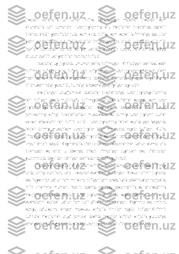 jixattan   qanchalik   turli-tuman   bo‘lsa   ishlanadigan   materiali   jixatdan   xam
shunchalik   turli   tumandir.   Turar-joylarning   shu   rivojlanish   bosqichiga   tegishli
boshqa   shakli   yerto‘lalar   juda   xam   soda   bo‘lsa   xam   xarxil   ko‘rinishga   ega.Ular
yerni  qanchalik chuqur o‘yilgani  bilan bir biridan farq qiladi. Ular  turli  xil  bo‘lib
bazilari   tuproqdan   quriladi   va   yer   ustidan   ko‘tarilib   turadi,   ba’zilari   esa   yerga
chuqur qazilib usti yer bilan barobar bo‘ladi. 
Dastlabki  uy  joylarda  umuman  eshik   bo‘lmagan.   Kiriladigan  teshikka   xech
bo‘lmasa   po‘stloq   yoki   bo‘yra   osib   qo‘yilmagan.   Turar   joylarning   ichkari   qismi
hech   narsa   bilan   berkitilmagan.Biroq   dastlabki   davrlarda   uy   egasini   yo‘qligini
bildiruvchi belgi yaratildi, bu belgi kiraverishga qo‘yilgan tayoqdir.
Rivojlangan   urug‘jamoasi   dastlabki   bosqichlariga   turar   joylarayollarning
ishi   bo‘lgan   desak   mubolag‘a   bo‘lmaydi.   Chunki   ko‘chish   vaqtida   xam   turar
joylarni   ayollar   ko‘tarib   borganlar.   Keyinchalik   astasekinlik   bilan   urug‘
jamosaining   so‘ngi   bosqichlaridan   mustaxkam   va   doimiy   turar   joylarni   qurish
asosan   erkaklarni   ishi   bo‘lib   qoldi.   Turar   joylarning   isitish   xaqida   gap   ketganda
isitish   doimiy   mustahkam   turar   joylar   bilan   bir   vaqtta   paydo   bo‘lgan.   Kulba
o‘rtasiga   o‘choq   qurgan   yoki   gulxan   yoqildi   va   tutun   tepadan   ochilgan   mo‘rikon
orqali  chiqib  ketadi.   Keyinchalik  o‘choq   asosan   ovqatpishirish  uchun   xizmat   qila
boshlagan   va   endi   u   devorga   tirkab   o‘rnatilgan   tuynukni   esa   o‘choqdan
yuqoriroqda devoldan ochilgan teshikdan chiqarib yuboradi. 
Turar joylar paydo bo‘lganidan so‘ng u faqat odamgagina boshpana bo‘lmay
unda   uning   qurollari,   oziq   –ovqatlar   zaxiralari   saqlangan.   Sovuq   iqlimli   joylarda
esa hayvonlar uchun ham molxona bo‘lganligini arxealogik tekshiruvlar natijasida
bilib   olishimiz   mumkin.   Neolit   davrida   ayniqsa   dexqonchilik   va   chorvachilik
rivojlandan   davrda   dastlab   turar   joylarning   ichida   xayvonlarning   oziq-ovqat
zaxiralarini   saqlash   uchun   ham   turli   g‘ovlar   o‘rnatishgan.   Keyinroq   esa   ombor,
saroy,   og‘ulxaona   singari   maxsusu   xo‘jalik   binolari   paydo   bo‘lgan.Ko‘rinib
turibdiki   rivojlanish   urug‘   jamoasi   davrida   insonlar   ko‘plab   xo‘jalik   yutulariga
erishganlar buning qatorida albatta turar joylarni eslab o‘tishimiz o‘rinlidir.  