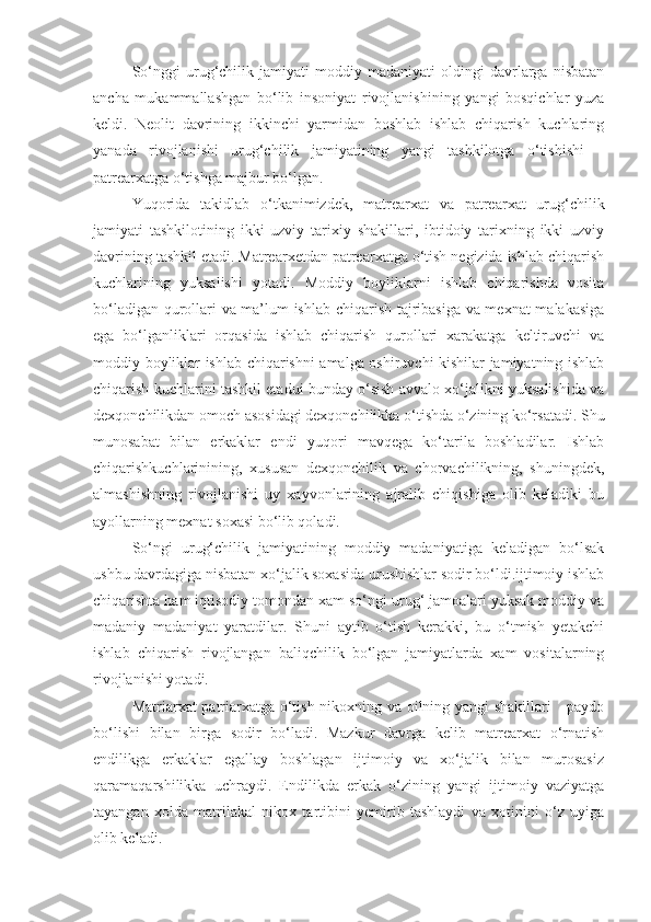 So‘nggi   urug‘chilik   jamiyati   moddiy   madaniyati   oldingi   davrlarga   nisbatan
ancha   mukammallashgan   bo‘lib   insoniyat   rivojlanishining   yangi   bosqichlar   yuza
keldi.   Neolit   davrining   ikkinchi   yarmidan   boshlab   ishlab   chiqarish   kuchlaring
yanada   rivojlanishi   urug‘chilik   jamiyatining   yangi   tashkilotga   o‘tishishi   –
patrearxatga o‘tishga majbur bo‘lgan. 
Yuqorida   takidlab   o‘tkanimizdek,   matrearxat   va   patrearxat   urug‘chilik
jamiyati   tashkilotining   ikki   uzviy   tarixiy   shakillari,   ibtidoiy   tarixning   ikki   uzviy
davrining tashkil etadi. Matrearxetdan patrearxatga o‘tish negizida ishlab chiqarish
kuchlarining   yuksalishi   yotadi.   Moddiy   boyliklarni   ishlab   chiqarishda   vosita
bo‘ladigan qurollari va ma’lum ishlab chiqarish tajribasiga va mexnat  malakasiga
ega   bo‘lganliklari   orqasida   ishlab   chiqarish   qurollari   xarakatga   keltiruvchi   va
moddiy boyliklar ishlab chiqarishni amalga oshiruvchi kishilar jamiyatning ishlab
chiqarish kuchlarini tashkil etadui bunday o‘sish avvalo xo‘jalikni yuksalishida va
dexqonchilikdan omoch asosidagi dexqonchilikka o‘tishda o‘zining ko‘rsatadi. Shu
munosabat   bilan   erkaklar   endi   yuqori   mavqega   ko‘tarila   boshladilar.   Ishlab
chiqarishkuchlarinining,   xususan   dexqonchilik   va   chorvachilikning,   shuningdek,
almashishning   rivojlanishi   uy   xayvonlarining   ajralib   chiqishiga   olib   keladiki   bu
ayollarning mexnat soxasi bo‘lib qoladi.
So‘ngi   urug‘chilik   jamiyatining   moddiy   madaniyatiga   keladigan   bo‘lsak
ushbu davrdagiga nisbatan xo‘jalik soxasida urushishlar sodir bo‘ldi.ijtimoiy ishlab
chiqarishta ham iqtisodiy tomondan xam so‘ngi urug‘ jamoalari yuksak moddiy va
madaniy   madaniyat   yaratdilar.   Shuni   aytib   o‘tish   kerakki,   bu   o‘tmish   yetakchi
ishlab   chiqarish   rivojlangan   baliqchilik   bo‘lgan   jamiyatlarda   xam   vositalarning
rivojlanishi yotadi.
Matriarxat patriarxatga o‘tish nikoxning va oilning yangi shakillari     paydo
bo‘lishi   bilan   birga   sodir   bo‘ladi.   Mazkur   davrga   kelib   matrearxat   o‘rnatish
endilikga   erkaklar   egallay   boshlagan   ijtimoiy   va   xo‘jalik   bilan   murosasiz
qaramaqarshilikka   uchraydi.   Endilikda   erkak   o‘zining   yangi   ijtimoiy   vaziyatga
tayangan   xolda   matrilakal   nikox   tartibini   yemirib   tashlaydi   va   xotinini   o‘z   uyiga
olib keladi. 