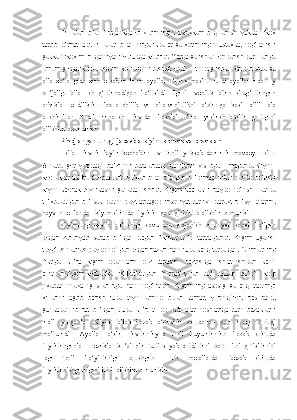   Bolalari   bilan  birgalikga   er  xotinning  mustaxkam   bog‘lanishi   yakka  nikox
tartibi   o‘rnatiladi. Bolalari   bilan birgalikda  er   va  xotinning  mustaxka,  bog‘lanishi
yakka nikox monogamiyani vujudga keltirdi. Yerga va ishlab chiqarish qurollariga
umumiy egalik oila asosini xo‘jaligini tashkil etadi. Iltimoiy ishlab chiqarishda va
oila   xo‘jaligida   xam   erkaklar   bilan   ayollar   o‘rin   almashti.   Endi   ayollar   faqat   uy
xo‘jaligi   bilan   shug‘ullanadigan   bo‘lishdi.   Ilgari   ovchilik   bilan   shug‘ullangan
erkaklar   endilikda   dexqonchilik   va   chorvachilikni   o‘zlariga   kasb   qilib   ola
boshladilar.   Xuddi   mana   shu   davrdan   boshlab   o‘troq   yashash   boshlanganligini
bilishimioz mumkin.
Rivojlangan urug‘ jaoasida kiyim-kechak va bezaklar
Ushbu   davrda   kiyim-kechaklar   rivojlanib   yuksak   darajada   mavqeyi   oshti.
Albatta   yer   yuzidagi   ba’zi   mintaqalardagi   kabilarni   xisobga   olmaganda.Kiyim-
kechaklar ushbu davrda turli  yo‘llar bilan tikilgan.To‘qimachilikni paydo bo‘lishi
kiyim-kechak   texnikasini   yanada   oshirdi.   Kiyim-kechakni   paydo   bo‘lishi   haqida
to‘xtaladigan   bo‘lsak   qadim   paytlardayoq   insoniyat   turlixil   daraxt   po‘syloqlarini,
hayvon terilaridan kiyim sifatida foydalanganligini bilib olishimiz mumkin. 
Kiyimning   paydo   bo‘lishiga   sovuqdan   saqlanish   zaruriyati   sabab   bo‘lgan
degan   zaruriyati   sabab   bo‘lgan   degan   fikirlar   ko‘p   tarqalgandi.   Kiyim   uyalish
tuyg‘usi natijasi paydo bo‘lgan degan nazari ham juda keng tarqalgan. Olimlarning
fikriga   ko‘ra   kiyim   odamlarni   o‘z   tanasini   beztishga   ishlatilishidan   kelib
chiqqan.Kiyim-kechakka   ishlatiladigan   homashyolar   turli-tuman   bo‘lib   ko‘p
jixatdan   maxalliy   sharoitga   ham   bog‘liqdir.   Kiyimning   asosiy   va   eng   qadimgi
xillarini   aytib   berish   juda   qiyin   ammo   bular   kamar,   yoping‘ich,   peshband,
yubkadan   iborat   bo‘lgan.   Juda   ko‘p   qoloq   qabilalar   boshlariga   turli   bezaklarni
taqib   yurganlar.   Kiyim   bilan   bezak   o‘rtasida   xaqiqattan   xam   aloqa   borligi
ma’lumdir.   Ayollar   o‘sha   davrlardayoq   turli   buyumlardan   bezak   sifatida
foydalanganlar.   Bezaklar   ko‘pincha   turli   suyak   qoldiqlari,   xatto   itning   tishlarini
ipga   terib   bo‘yinlariga   taqishgan.   Turli   metallardan   bezak   sifatida
foydalanishganligini bilib olishimiz mumkin. 