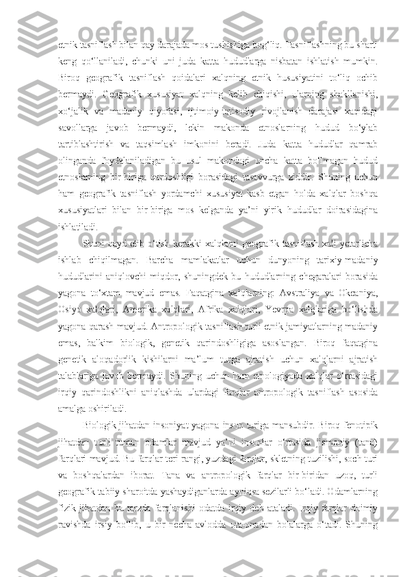 etnik tasniflash bilan qay darajada mos tushishiga bog‘liq. Tasniflashning bu sharti
keng   qo‘llaniladi,   chunki   uni   juda   katta   hududlarga   nisbatan   ishlatish   mumkin.
Biroq   geografik   tasniflash   qoidalari   xalqning   etnik   hususiyatini   to‘liq   ochib
bermaydi.   Geografik   xususiyat   xalqning   kelib   chiqishi,   ularning   shakllanishi,
xo‘jalik   va   madaniy   qiyofasi,   ijtimoiy-iqtisodiy   rivojlanish   darajasi   xaqidagi
savollarga   javob   bermaydi,   lekin   makonda   etnoslarning   hudud   bo‘ylab
tartiblashtirish   va   taqsimlash   imkonini   beradi.   Juda   katta   hududlar   qamrab
olinganda   foydalaniladigan   bu   usul   makondagi   uncha   katta   bo‘lmagan   hudud
etnoslarning   bir-biriga   qardoshligi   borasidagi   tasavvurga   ziddir.   Shuning   uchun
ham   geografik   tasniflash   yordamchi   xususiyat   kasb   etgan   holda   xalqlar   boshqa
xususiyatlari   bilan   bir-biriga   mos   kelganda   ya’ni   yirik   hududlar   doirasidagina
ishlatiladi.
Shuni  qayd etib o‘tish  kerakki  xalqlarni  geografik tasniflash xali  yetarlicha
ishlab   chiqilmagan.   Barcha   mamlakatlar   uchun   dunyoning   tarixiy-madaniy
hududlarini   aniqlovchi   miqdor,   shuningdek   bu   hududlarning   chegaralari   borasida
yagona   to‘xtam   mavjud   emas.   Faqatgina   xalqlarning:   Avstraliya   va   Okeaniya,
Osiyo   xalqlari,   Amerika   xalqlari,   Afrika   xalqlari,   Yevrpa   xalqlariga   bo‘lishda
yagona qarash mavjud. Antropologik tasniflash turli etnik jamiyatlarning madaniy
emas,   balkim   biologik,   genetik   qarindoshligiga   asoslangan.   Biroq   faqatgina
genetik   aloqadorlik   kishilarni   ma’lum   turga   ajratish   uchun   xalqlarni   ajratish
talablariga   javob   bermaydi.   Shuning   uchun   ham   etnologiyada   xalqlar   o‘rtasidagi
irqiy   qarindoshlikni   aniqlashda   ulardagi   farqlar   antropologik   tasniflash   asosida
amalga oshiriladi.
Biologik jihatdan insoniyat  yagona inson turiga mansubdir. Biroq fenotipik
jihatdan   turli   tuman   odamlar   mavjud   ya’ni   insonlar   o‘rtasida   jismoniy   (tana)
farqlari mavjud. Bu farqlar teri rangi, yuzdagi farqlar, skletning tuzilishi, soch turi
va   boshqalardan   iborat.   Tana   va   antropologik   farqlar   bir-biridan   uzoq,   turli
geografik-tabiiy sharoitda yashaydiganlarda ayniqsa sezilarli bo‘ladi. Odamlarning
fizik   jihatdan   bu   tarzda   farqlanishi   odatda   irqiy   deb   ataladi.   Irqiy   farqlar   doimiy
ravishda   irsiy   bo‘lib,   u   bir   necha   avlodda   ota-onadan   bolalarga   o‘tadi.   Shuning 