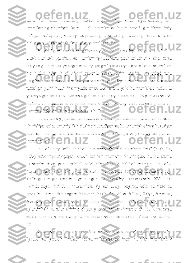 uchun   ham   katta   miqdordagi   mazkur   farqlarni   o‘rganishda   irsiyat   xaqidagi   fan-
genetikaning   ahamiyati   katta.   Turli   odamlar   va   butun   boshli   guruhlarda   irsiy
bo‘lgan   ko‘pgina   jismoniy   belgilarning   o‘xshashligi   ularning   kelib   chiqishi
birligiga yoki qarindosh ekanligiga yaqqol isbotdir.
Irqiy belgilar odamlarning jismoniy tuzilishi borasidagi o‘ziga xoslik bo‘lib
u avloddan avlodga o‘tadi va odamlarning juda katta guruhlari uchun xosdir. Irq va
irqiy belgilar haqida gapirganda uning geografik xususiyat kasb etishini va ma’lum
bir   hudud   bilan   bog‘liqligini   nazarda   tutish   lozim.   Aslida,   insondagi   tana
belgilarini   barchasini   ham   irqiy   xisoblanmaydi,   faqatgina   ma’lum   bir   hududda
tarqalgan   ya’ni   butun   insoniyatda   emas   aksincha   u   yoki   bu   mamlakat   hududida
yashaydigan   xalqlarda   uchraydigan   belgilar   irqiy   hioblanadi.   Irsiy   hususiyat   va
ma’lmu   bir   hududda   tarqalganlik-mana   shu   ikki   zaruriy   shart   odamning   aniq   bir
jismoniy belgisini irqiy deyishga asos bo‘ladi. 
Irq bu-tarixiy jihatdan bir hududda shakllangan odamlar guruhi bo‘lib kelib
chiqishiga ko‘ra umumiylik birlashtirib turadigan va bu umumiylik irsiy hususiyat
kasb  etib ma’lum  oraliqda  tebranib  turadigan  morfologik  va jismoniy  belgilardan
iborat bo‘ladi.
Irq   so‘zining   kelib   chiqishi   aniq   emas.   Ehtimol   u   arabcha   “ras”   (bosh,   ilk,
ildiz)   so‘zining   o‘zgargan   shakli   bo‘lishi   mumkin.   Shuningdek   bu   bu   atama
italyancha   rassa   yani   “qabila”   so‘zi   bilan   bog‘liq   bo‘lishi   mumkin.   Irq   so‘zi
bugungi   ma’nosida   1684   yilda   fransuz   olimi   Fransua   Bernening   odamzotni   irqiy
sinflarga   ajratgan   asarida   tilga   olingan.   Irq   borasidagi   konsepsiyalar   XVIII   asr
oxirida   paydo   bo‘ldi.   U   mustamlaka   siyosati   tufayli   xayotga   keldi   va   Yevropa
davlatlari   tomonidan   begona   hudularni   bosib   olinishi   va   Afrika,   Osiyo,   Amerika,
Avstraliya   va   Okeaniyada   millionlar   insonlarni   bo‘ysundirilishi,   qulga
aylantirilishi   va   talanishining   g‘oyaviy   asosi   bo‘lib   xizmat   qildi.   Bu   konsepsiya
xalqlarning   irqiy   mansubligi   ularni   madaniyatini   belgilashini   o‘zida   aks   ettirgan
edi.
Irqchilarga   ko‘ra   irqlarning   farqi   va   bu   irq   vakillari   o‘z   qobiliyatiga   ko‘ra
“yetuk”  va “yetuk  bo‘lmagan”  irq  va millatlarga bo‘linadi. Bu  bilan  irqchilar  o‘z 