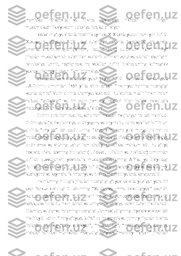 mamlakati   ichkarisida   va   boshqa   davlatlarga   nisbatan   olib   borgan
mustamlakachilik siyosatini oqlashga harakat qilishgan.
Reaksion g‘oya sifatida irqchilik ayniqsa XIX asrda yaqqol namoyon bo‘ldi.
Xususan,   bu   g‘oyadan   AQSH   dagi   qulchilikni   oqlashda   foydalanildi.   Bir   qancha
amerikalik   antropologlar   (Morton,   Pett,   Gliddon)   quldorlarni   fikrini   “ilmiy”
jihatdan   mustahkamlab   qulchilikni   saqlanib   qolinishi   zarur   va   adolatli   ekanligini
isbotlashga   urinib,   negrlar-past   irq   vakillari   bo‘lib   boshqalarning   ko‘magisiz
yashay olishmaydi degan fikrni bildirishgan.
Yevropada   ham   irqchilik   g‘oyalari   paydo   bo‘ldi.   Bu   borada   fransuz   grafi
J.A.Gobino   tomonidan   1853   yilda   chop   etilgan   “Insoniyat   irqining   notengligi
xaqida tajriba” kitobi alohida ahamiyat kasb etdi. Bu kitobda muallif inson irqlari
nafaqat   “go‘zalligi”   va   bir   qator   jismoniy   belgilari   bilan   balkim   psixologik
madaniyati bilan ham farq qilishini ta’kidladi. 
Gobino qora irqni past irq, sariq irqni nisbatan rivojlangan irq deb hisobladi.
Gobinoga ko‘ra rivojlanishga qodir yagona va oliy irq bu oq irq vakillari bo‘lib uni
alohida   “oriy   irq”   deb   atadi.   Uning   fikriga   ko‘ra   sariq   yoki   mongoloid   irqi   oq
irqdan sezilarli darajada past, qora irq esa sivilizasion o‘zgarishlarni o‘zlashtirishga
qodir   emas   va   shuning   uchun   ham   abadiy   qoloqlikka   mahkum   edi.   Bu   g‘oya
bevosita   o‘sha   davrning   biologlari   (E.Gekkel,   F.Galton   va   boshqalar)   tomonidan
qo‘llab   quvvatlanishi   yevropalik   mustamlakachilarning   Afrika   va   Osiyodagi
faoliyatini oqlash uchun juda qulay bo‘ldi, mustamlakalarda irqiy va etnik zulmni
kuchaytirdi va keyinchalik Britaniya va boshqa metropoliyalarda keng tarqaldi.
Insonlarning  biologik  jihatdan  notengligi  g‘oyasi  asosida   yozilgan  yana  bir
asar   fransuz   sosiologi   G.Lebonning   “Xalqlar   va   omma   psixologiyasi”   asaridir.
Nafaqat   odamlar,   balkim   butun   boshli   irq   va   xalqlar   tenglikka   davo   qilmasligi
kerak, aks holda bu inson tabiati va uning mavjudligiga qarshi turish hisoblanadi.
Odamlar, xalqlar va irqlarning notengligi ular mavjudligining obyektiv vositasi deb
hisoblaydi Lebon. “Irqiy g‘oyaga ko‘ra” oq irq genetik va ijtimoiy jihatdan boshqa
irqlardan   o‘zining   “aqliy   qobiliyati”,   “mustaqilligi”,   “intelektualligi”,   dunyoga
nisbatan   baholash   munosabati   mavjudligi   bo‘yicha   “mantiqiy   fikrlashi”   jihatidan 