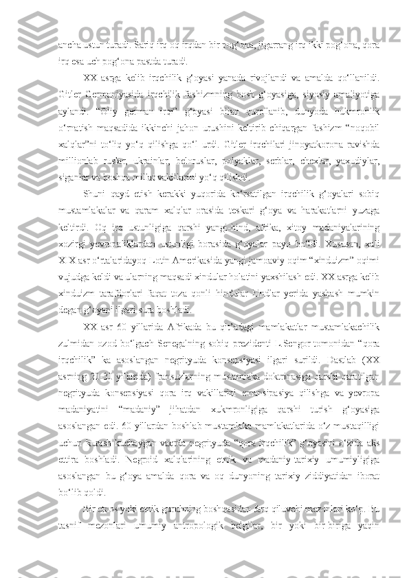 ancha ustun turadi. Sariq irq oq irqdan bir pog‘ona, jigarrang irq ikki pog‘ona, qora
irq esa uch pog‘ona pastda turadi.
XX   asrga   kelib   irqchilik   g‘oyasi   yanada   rivojlandi   va   amalda   qo‘llanildi.
Gitler   Germaniyasida   irqchilik   fashizmning   bosh   g‘oyasiga,   siyosiy   amaliyotiga
aylandi.   “Oliy   german   irqi”   g‘oyasi   bilan   qurollanib,   dunyoda   hukmronlik
o‘rnatish   maqsadida   ikkinchi   jahon   urushini   keltirib   chiqargan   fashizm   “noqobil
xalqlar”ni   to‘liq   yo‘q   qilishga   qo‘l   urdi.   Gitler   irqchilari   jinoyatkorona   ravishda
millionlab   ruslar,   ukrainlar,   beloruslar,   polyaklar,   serblar,   chexlar,   yaxudiylar,
siganlar va boshqa millat vakillarini yo‘q qilishdi.
Shuni   qayd   etish   kerakki   yuqorida   ko‘rsatilgan   irqchilik   g‘oyalari   sobiq
mustamlakalar   va   qaram   xalqlar   orasida   teskari   g‘oya   va   harakatlarni   yuzaga
keltirdi.   Oq   irq   ustunligiga   qarshi   yangi-hind,   afrika,   xitoy   madaniyalarining
xozirgi   yevropaliklardan   ustunligi   borasida   g‘oyalar   payo   bo‘ldi.   Xususan,   xali
XIX asr o‘rtalaridayoq Lotin Amerikasida yangi jamoaviy oqim “xinduizm” oqimi
vujudga keldi va ularning maqsadi xindular holatini yaxshilash edi. XX asrga kelib
xinduizm   tarafdorlari   faqat   toza   qonli   hindular   hindlar   yerida   yashash   mumkin
degan g‘oyani ilgari sura boshladi.
XX   asr   60   yillarida   Afrikada   bu   qit’adagi   mamlakatlar   mustamlakachilik
zulmidan   ozod   bo‘lgach   Senegalning   sobiq   prezidenti   L.Sengor   tomonidan   “qora
irqchilik”   ka   asoslangan   negrityuda   konsepsiyasi   ilgari   surildi.   Dastlab   (XX
asrning 20-30  yillarida)  fransuzlarning mustamlaka  doktrinasiga  qarshi   qaratilgan
negrityuda   konsepsiyasi   qora   irq   vakillarini   emansipasiya   qilishga   va   yevropa
madaniyatini   “madaniy”   jihatdan   xukmronligiga   qarshi   turish   g‘oyasiga
asoslangan  edi. 60-yillardan boshlab mustamlaka mamlakatlarida o‘z mustaqilligi
uchun   kurash   kuchaygan   vaqtda   negrityuda   “qora   irqchilik”   g‘oyasini   o‘zida   aks
ettira   boshladi.   Negroid   xalqlarining   etnik   va   madaniy-tarixiy   umumiyligiga
asoslangan   bu   g‘oya   amalda   qora   va   oq   dunyoning   tarixiy   ziddiyatidan   iborat
bo‘lib qoldi.
Bir etnos yoki etnik guruhning boshqasidan farq qiluvchi mezonlari ko‘p. Bu
tasnif   mezonlari   umumiy   antropologik   belgilar,   bir   yoki   bir-biriga   yaqin 