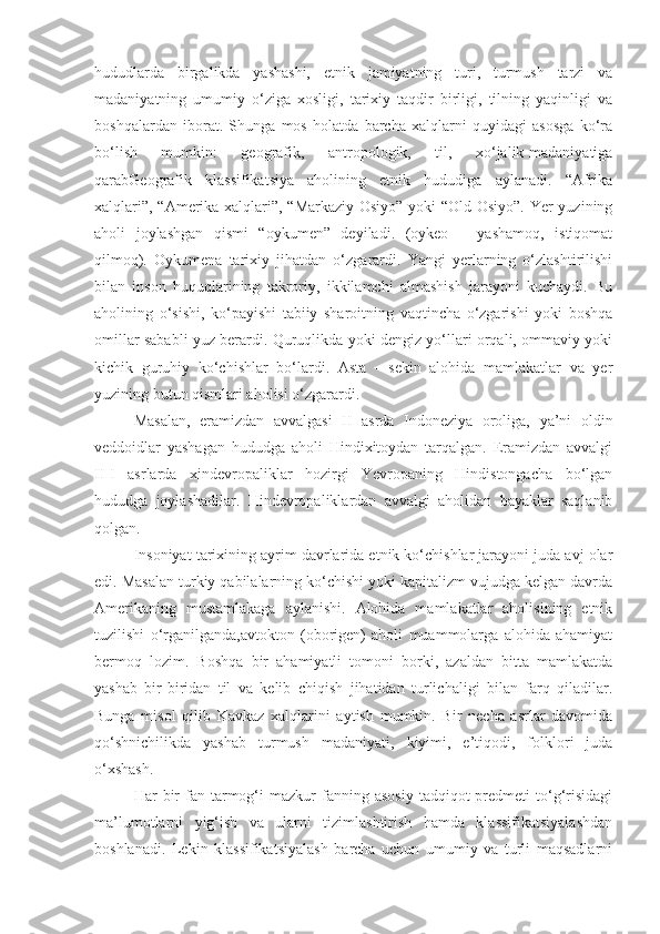 hududlarda   birgalikda   yashashi,   etnik   jamiyatning   turi,   turmush   tarzi   va
madaniyatning   umumiy   o‘ziga   xosligi,   tarixiy   taqdir   birligi,   tilning   yaqinligi   va
boshqalardan   iborat.   Shunga   mos   holatda   barcha   xalqlarni   quyidagi   asosga   ko‘ra
bo‘lish   mumkin:   geografik,   antropologik,   til,   xo‘jalik-madaniyatiga
qarabGeografik   klassifikatsiya   aholining   etnik   hududiga   aylanadi.   “Afrika
xalqlari”, “Amerika xalqlari”, “Markaziy Osiyo” yoki “Old Osiyo”. Yer yuzining
aholi   joylashgan   qismi   “oykumen”   deyiladi.   (oykeo   –   yashamoq,   istiqomat
qilmoq).   Oykumena   tarixiy   jihatdan   o‘zgarardi.   Yangi   yerlarning   o‘zlashtirilishi
bilan   inson   huquqlarining   takroriy,   ikkilamchi   almashish   jarayoni   kuchaydi.   Bu
aholining   o‘sishi,   ko‘payishi   tabiiy   sharoitning   vaqtincha   o‘zgarishi   yoki   boshqa
omillar sababli yuz berardi. Quruqlikda yoki dengiz yo‘llari orqali, ommaviy yoki
kichik   guruhiy   ko‘chishlar   bo‘lardi.   Asta   -   sekin   alohida   mamlakatlar   va   yer
yuzining butun qismlari aholisi o‘zgarardi.
Masalan,   eramizdan   avvalgasi   II   asrda   Indoneziya   oroliga,   ya’ni   oldin
veddoidlar   yashagan   hududga   aholi   Hindixitoydan   tarqalgan.   Eramizdan   avvalgi
II-I   asrlarda   xindevropaliklar   hozirgi   Yevropaning   Hindistongacha   bo‘lgan
hududga   joylashadilar.   Hindevropaliklardan   avvalgi   aholidan   bayaklar   saqlanib
qolgan.
Insoniyat tarixining ayrim davrlarida etnik ko‘chishlar jarayoni juda avj olar
edi. Masalan turkiy qabilalarning ko‘chishi yoki kapitalizm vujudga kelgan davrda
Amerikaning   mustamlakaga   aylanishi.   Alohida   mamlakatlar   aholisining   etnik
tuzilishi   o‘rganilganda,avtokton   (oborigen)   aholi   muammolarga   alohida   ahamiyat
bermoq   lozim.   Boshqa   bir   ahamiyatli   tomoni   borki,   azaldan   bitta   mamlakatda
yashab   bir-biridan   til   va   kelib   chiqish   jihatidan   turlichaligi   bilan   farq   qiladilar.
Bunga   misol   qilib   Kavkaz   xalqlarini   aytish   mumkin.   Bir   necha   asrlar   davomida
qo‘shnichilikda   yashab   turmush   madaniyati,   kiyimi,   e’tiqodi,   folklori   juda
o‘xshash.
Har   bir  fan  tarmog‘i   mazkur   fanning  asosiy   tadqiqot  predmeti  to‘g‘risidagi
ma’lumotlarni   yig‘ish   va   ularni   tizimlashtirish   hamda   klassifikatsiyalashdan
boshlanadi.   Lekin   klassifikatsiyalash   barcha   uchun   umumiy   va   turli   maqsadlarni 