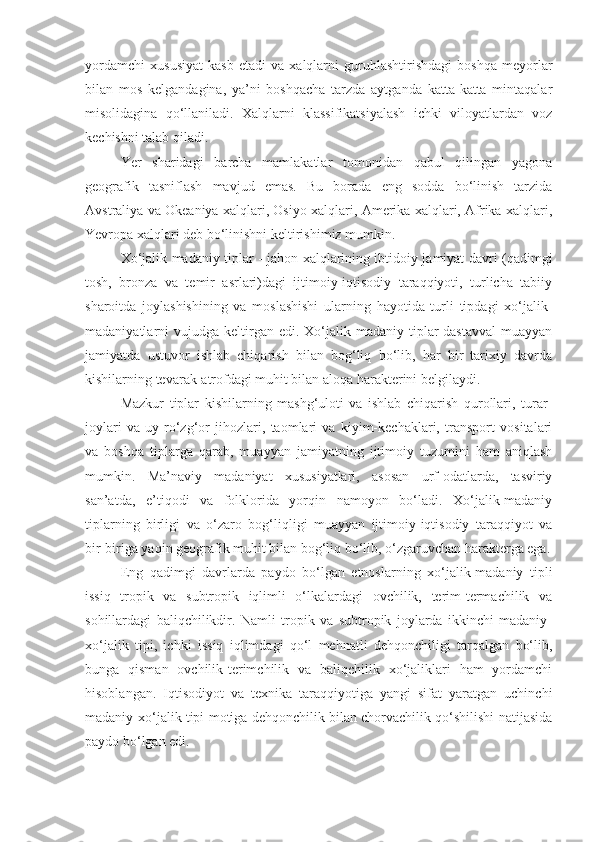 yordamchi   xususiyat   kasb   etadi   va   xalqlarni   guruhlashtirishdagi   boshqa   meyorlar
bilan   mos   kelgandagina,   ya’ni   boshqacha   tarzda   aytganda   katta-katta   mintaqalar
misolidagina   qo‘llaniladi.   Xalqlarni   klassifikatsiyalash   ichki   viloyatlardan   voz
kechishni talab qiladi. 
Yer   sharidagi   barcha   mamlakatlar   tomonidan   qabul   qilingan   yagona
geografik   tasniflash   mavjud   emas.   Bu   borada   eng   sodda   bo‘linish   tarzida
Avstraliya va Okeaniya xalqlari, Osiyo xalqlari, Amerika xalqlari, Afrika xalqlari,
Yevropa xalqlari deb bo‘linishni keltirishimiz mumkin.
Xo‘jalik madaniy tiplar - jahon xalqlarining ibtidoiy jamiyat davri (qadimgi
tosh,   bronza   va   temir   asrlari)dagi   ijtimoiy-iqtisodiy   taraqqiyoti,   turlicha   tabiiy
sharoitda   joylashishining   va   moslashishi   ularning   hayotida   turli   tipdagi   xo‘jalik-
madaniyatlarni   vujudga  keltirgan  edi.  Xo‘jalik-madaniy  tiplar  dastavval  muayyan
jamiyatda   ustuvor   ishlab   chiqarish   bilan   bog‘liq   bo‘lib,   har   bir   tarixiy   davrda
kishilarning tevarak-atrofdagi muhit bilan aloqa harakterini belgilaydi.
Mazkur   tiplar   kishilarning   mashg‘uloti   va   ishlab   chiqarish   qurollari,   turar-
joylari   va   uy-ro‘zg‘or   jihozlari,   taomlari   va   kiyim-kechaklari,   transport   vositalari
va   boshqa   tiplarga   qarab,   muayyan   jamiyatning   ijtimoiy   tuzumini   ham   aniqlash
mumkin.   Ma’naviy   madaniyat   xususiyatlari,   asosan   urf-odatlarda,   tasviriy
san’atda,   e’tiqodi   va   folklorida   yorqin   namoyon   bo‘ladi.   Xo‘jalik-madaniy
tiplarning   birligi   va   o‘zaro   bog‘liqligi   muayyan   ijtimoiy-iqtisodiy   taraqqiyot   va
bir-biriga yaqin geografik muhit bilan bog‘liq bo‘lib, o‘zgaruvchan harakterga ega.
Eng   qadimgi   davrlarda   paydo   bo‘lgan   etnoslarning   xo‘jalik-madaniy   tipli
issiq   tropik   va   subtropik   iqlimli   o‘lkalardagi   ovchilik,   terim-termachilik   va
sohillardagi   baliqchilikdir.   Namli   tropik   va   subtropik   joylarda   ikkinchi   madaniy-
xo‘jalik   tipi,   ichki   issiq   iqlimdagi   qo‘l   mehnatli   dehqonchiligi   tarqalgan   bo‘lib,
bunga   qisman   ovchilik-terimchilik   va   baliqchilik   xo‘jaliklari   ham   yordamchi
hisoblangan.   Iqtisodiyot   va   texnika   taraqqiyotiga   yangi   sifat   yaratgan   uchinchi
madaniy-xo‘jalik tipi motiga dehqonchilik bilan chorvachilik qo‘shilishi natijasida
paydo bo‘lgan edi. 