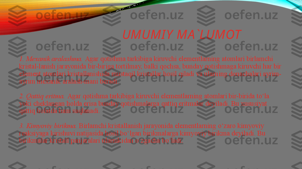    UMUMI Y  MA `LUMOT
1. Mexanik aralashma.  Agar qotishma tarkibiga kiruvchi elementlarning atomlari birlamchi 
kristal-lanish jarayonida	
 bir-biriga tortilmay,	 balki qochsa, bunday qotishmaga kiruvchi har bir 
element atomlari kristallanishida mustaqil kristallar hosil qiladi va ularning donachalari ayrim-
ayrim mexanik aralash-mani beradi.
2. Qattiq eritma.	
  Agar qotishma tarkibiga kiruvchi elementlarning atomlari bir-birida to‘la 
yoki cheklangan holda erisa bunday qotishmalarga qattiq eritmalar deyiladi. Bu xususiyat 
qattiq holatda ham saqlanadi.
3. Kimyoviy birikma.	
  Birlamchi kristallanish jarayonida elementlarning o‘zaro kimyoviy 
reaksiyaga kirishuvi natijasida hosil bo‘lgan birikmalarga kimyoviy birikma deyiladi. Bu 
birikmalar kristall panjaralari ularnikidan o‘zgacha bo‘ladi. 