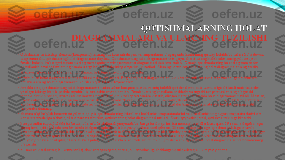 QOTISHMALARNING HOLAT 
DIAGRAMMALARI   VA   ULARNING   TUZILISHI
•
Qotishmalar tarkibidagi element (komponent) larining xili konsentratsiyasi va temperaturasi o‘zgarganda fazalarining qanday holatda bo‘lishini ko‘rsatuvchi 
diagramma shu qotishmaning holat diagrammasi deyiladi. Qotishmalarning holat diagrammasi uning ayni sharoitda eng kichik erkin energiyali barqaror 
fazalar holatini ko‘rsatgani uchun bu diagramma qotishmaning muvozanat diagrammasi deb ham ataladi. Demak, qotishmalarning holat diagrammasidan 
kristallanish davrida fazalarning hamda ularga ko‘ra xossalarining o‘zgarishi kuzatiladi. Shuning uchun qotishmalarning holat diagrammalarining amaliy
•
ahamiyati g‘oyat katta. Ma’lumki, qotishmalar tarkibiga kiruvchi komponentlar
•
ortishi bilan holat diagrammalarining tuzilishi murakkablashadi. Eng oddiy holat diagrammalari ikki komponentli qotishmalarga xos bo‘lgani uchun shu 
qotishmalarning holat diagrammasini ko‘rib chiqish bilan kifoyalanamiz.
•
Amalda aniq qotishmalarning holat diagrammasini tuzish uchun komponentlarini va aniq  tarkibli   qotishmalarini   olib , ularni o‘tga chidamli materiallardan 
yasalgan idishga kiritib, pechda suyultirilib, asta-sekin sovitib boriladi. Bunda ularning kristallana boshlashi va tugashi temperaturalarining o‘zgarishi	
 
termo-elektrik   pirometr , strukturasi esa maxsus metallografik mikroskop yordamida kuzatib, olingan materiallar asosida holat diagrammasi tuziladi. Masalan, 
Pb-Sb qotishmasining holat diagram-masini tuzish uchun avvalo Pb va Sb larni va turli konsentratsiyali qotishmalarini olib, ularning kritik temperaturalarini 
aniqlaymiz. Aniqlangan materiallar asosida har biri uchun sovitish	
  egri   chiziqlar i   chizilib , koordinatalar tizimining ordinata o‘qi bo‘ylab ularning kritik 
temperaturalarining,
•
abssissa o‘qi bo‘ylab konsentratsiyalarini qo‘yib, qotishmalarning kristallana boshlanish temperaturalarini va kristallanishning tugash temperaturalarini o‘z 
konsentratsiyalariga o‘tkazib, ular o‘zaro tutashtirilsa, qotishmaning holat diagrammasi tuziladi.	
  Shuni   qayd   etish   joizki , qotishma tarkibiga kiruvchi
•
komponentlar suyuq holatda bir-birida to‘la erib, kristallanish jarayonida bir-biriga tortilmay, har biri mustaqil	
  kristallar   hosil   qilsa , 19-rasm, a dagidek, agar 
suyuq ham, qattiq holatda ham bir-birida istalgan miqdorda erib	
  kimyoviy   birikma   hosil   qilmasa , 26-rasm, b dagidek, agar qotishma tarkibiga kiruvchi 
komponentlar suyuq holatda birbirida to‘la erib, qattiq holatda ma’lum miqdordagina eriy olsa, bunday qotishmalar qattiq holatida komponentlari cheklangan 
miqdorda eriydigan qotishmalar. 19-rasm, d dagidek, agar qotishma tarkibiga kiruvchi komponentlar	
  suyuq   holatda   bir-birida   erib , qattiq holatda barqaror 
kimyoviy birikma hosil qilsa, ularni	
  AnVm	  tipidagi oddiy formula bilan ifodalash mumkin.	 Qotishmalarning xarakterli holat diagrammalari va xossalarining 
o‘zgarishi:
•
a – mexanik aralashma; b – eruvchanligi	
  cheklanmagan   qattiq   eritma ; d – eruvchanligi cheklangan qattiq eritma; e – kimyoviy eritma 