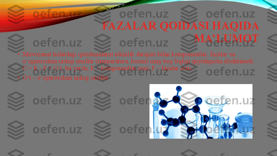 FAZALAR QOIDASI HAQIDA 
MA’LUMOT
•
Muvozanat holatdagi qotishmalarni erkinlik  darajasi   bilan   komponentlar , fazalar va 
o‘zgaruvchan tashqi omillar (temperatura, bosim) ning bog‘liqligi quyidagicha ifodalanadi: 
С = К -  F + O‘t, bu yerda,  К –	
  komponentlar   soni , F – fazalar soni,
•
O‘t – o‘zgaruvchan	
  tashqi   omillar 