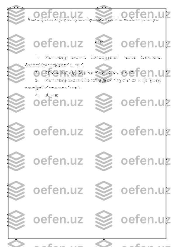 Mavzu: Qishloq xo'jaligida foydalanilayot axborot tizimlari va ularning ahamiyati
Reja:
1. Zamonaviy   axborot   texnologiyalari   haqida   tushuncha.
Axborot texnologiyalari turlari.
2. Qishloq xo’jaligi deganda nimani tushunamiz?
3. Zamonaviy   axborot   texnologiyalarining   qishloq   xo’jaligidagi
ahamiyati nimalardan iborat.
4. Xulosa 