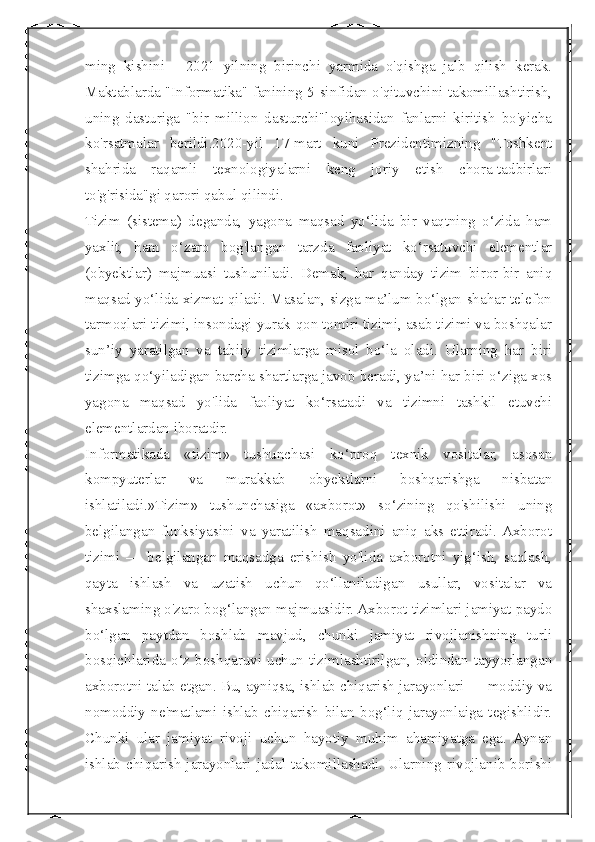  
ming   kishini   -   2021   yilning   birinchi   yarmida   o'qishga   jalb   qilish   kerak.
Maktablarda "Informatika" fanining 5-sinfidan o'qituvchini takomillashtirish,
uning   dasturiga   "bir   million   dasturchi"loyihasidan   fanlarni   kiritish   bo'yicha
ko'rsatmalar   berildi.2020-yil   17-mart   kuni   Prezidentimizning   "Toshkent
shahrida   raqamli   texnologiyalarni   keng   joriy   etish   chora-tadbirlari
to'g'risida"gi qarori qabul qilindi. 
Tizim   (sistema)   deganda,   yagona   maqsad   yo‘lida   bir   vaqtning   o‘zida   ham
yaxlit,   ham   o‘zaro   bog'langan   tarzda   faoliyat   ko‘rsatuvchi   elementlar
(obyektlar)   majmuasi   tushuniladi.   Demak,   har   qanday   tizim   biror-bir   aniq
maqsad yo‘lida xizmat qiladi. Masalan, sizga ma’lum bo‘lgan shahar telefon
tarmoqlari tizimi, insondagi yurak-qon tomiri tizimi, asab tizimi va boshqalar
sun’iy   yaratilgan   va   tabiiy   tizimlarga   misol   bo‘la   oladi.   Ularning   har   biri
tizimga qo‘yiladigan barcha shartlarga javob beradi, ya’ni har biri o‘ziga xos
yagona   maqsad   yo'lida   faoliyat   ko‘rsatadi   va   tizimni   tashkil   etuvchi
elementlardan iboratdir.
Informatikada   «tizim»   tushunchasi   ko‘proq   texnik   vositalar,   asosan
kompyuterlar   va   murakkab   obyektlarni   boshqarishga   nisbatan
ishlatiladi.»Tizim»   tushunchasiga   «axborot»   so‘zining   qo'shilishi   uning
belgilangan   funksiyasini   va   yaratilish   maqsadini   aniq   aks   ettiradi.  Axborot
tizimi   —   belgilangan   maqsadga   erishish   yo'lida   axborotni   yig‘ish,   saqlash,
qayta   ishlash   va   uzatish   uchun   qo‘llaniladigan   usullar,   vositalar   va
shaxslaming o'zaro bog‘langan majmuasidir. Axborot tizimlari jamiyat paydo
bo‘lgan   paytdan   boshlab   mavjud,   chunki   jamiyat   rivojlanishning   turli
bosqichlarida o‘z boshqaruvi uchun tizimlashtirilgan, oldindan  tayyorlangan
axborotni talab etgan. Bu, ayniqsa, ishlab chiqarish jarayonlari — moddiy va
nomoddiy   ne'matlami   ishlab   chiqarish   bilan   bog‘liq   jarayonlaiga   tegishlidir.
Chunki   ular   jamiyat   rivoji   uchun   hayotiy   muhim   ahamiyatga   ega.   Aynan
ishlab   chiqarish   jarayonlari   jadal   takomillashadi.   Ularning   rivojlanib  borishi 