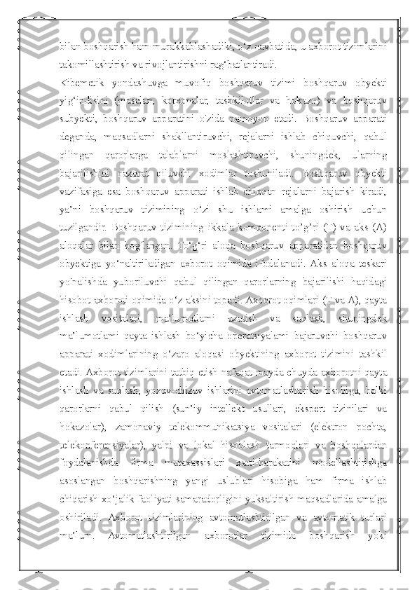  
bilan boshqarish ham murakkablashadiki, o‘z navbatida, u axborot tizimlarini
takomillashtirish va rivojlantirishni rag‘batlantiradi.
Kibemetik   yondashuvga   muvofiq   boshqaruv   tizimi   boshqaruv   obyekti
yig‘indisini   (masalan,   korxonalar,   tashkilotlar   va   hokazo)   va   boshqaruv
subyekti,   boshqaruv   apparatini   o'zida   namoyon   etadi.   Boshqaruv   apparati
deganda,   maqsadlarni   shakllantiruvchi,   rejalarni   ishlab   chiquvchi,   qabul
qilingan   qarorlarga   talablarni   moslashtiruvchi,   shuningdek,   ularning
bajarilishini   nazorat   qiluvchi   xodimlar   tushuniladi.   Boshqaruv   obyekti
vazifasiga   esa   boshqaruv   apparati   ishlab   chiqqan   rejalarni   bajarish   kiradi,
ya’ni   boshqaruv   tizimining   o‘zi   shu   ishlami   amalga   oshirish   uchun
tuzilgandir.   Boshqaruv   tizimining   ikkala   komponenti   to’g’ri   (T)   va   aks   (A)
aloqalar   bilan   bog'langan.   To‘g‘ri   aloqa   boshqaruv   apparatidan   boshqaruv
obyektiga   yo‘naltiriladigan   axborot   oqimida   ifodalanadi.  Aks   aloqa   teskari
yo'nalishda   yuboriluvchi   qabul   qilingan   qarorlarning   bajarilishi   haqidagi
hisobot axboroti oqimida o‘z aksini topadi. Axborot oqimlari (T va A), qayta
ishlash   vositalari,   ma’lumotlami   uzatish   va   saqlash,   shuningdek
ma’lumotlami   qayta   ishlash   bo‘yicha   operatsiyalami   bajaruvchi   boshqaruv
apparati   xodimlarining   o‘zaro   aloqasi   obyektining   axborot   tizimini   tashkil
etadi. Axborot tizimlarini tatbiq etish nafaqat mayda-chuyda axborotni qayta
ishlash   va   saqlash,   yozuv-chizuv   ishlarini   avtomatlashtirish   hisobiga,   balki
qarorlarni   qabul   qilish   (sun’iy   intellekt   usullari,   ekspert   tizinilari   va
hokazolar),   zamonaviy   telekommunikatsiya   vositalari   (elektron   pochta,
telekonferensiyalar),   yalpi   va   lokal   hisoblash   tarmoqlari   va   boshqalardan
foydalanishda   firma   mutaxassislari   xatti-harakatini   modellashtirishga
asoslangan   boshqarishning   yangi   uslublari   hisobiga   ham   firma   ishlab
chiqarish-xo‘jalik faoliyati samaradorligini yuksaltirish maqsadlarida amalga
oshiriladi.   Axborot   tizimlarining   avtomatlashtirilgan   va   avtomatik   turlari
ma’lum.   Avtomatlashtirilgan   axborotlar   tizimida   boshqarish   yoki 