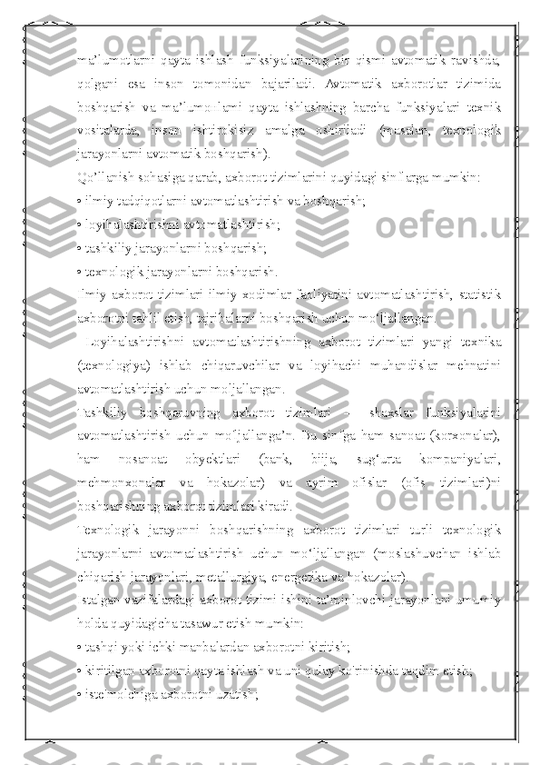  
ma’lumotlarni   qayta   ishlash   funksiyalarining   bir   qismi   avtomatik   ravishda,
qolgani   esa   inson   tomonidan   bajariladi.   Avtomatik   axborotlar   tizimida
boshqarish   va   ma’lumoнlami   qayta   ishlashning   barcha   funksiyalari   texnik
vositalarda,   inson   ishtirokisiz   amalga   oshiriladi   (masalan,   texnologik
jarayonlarni avtomatik boshqarish).
Qo’llanish sohasiga qarab, axborot tizimlarini quyidagi sinflarga mumkin:
• ilmiy tadqiqotlarni avtomatlashtirish va boshqarish;
• loyihalashtirishni avtomatlashtirish;
• tashkiliy jarayonlarni boshqarish;
• texnologik jarayonlarni boshqarish.
Ilmiy  axborot   tizimlari  ilmiy   xodimlar   faoliyatini   avtomatlashtirish,   statistik
axborotni tahlil etish, tajribalarni boshqarish uchun mo‘ljallangan.
  Loyihalashtirishni   avtomatlashtirishning   axborot   tizimlari   yangi   texnika
(texnologiya)   ishlab   chiqaruvchilar   va   loyihachi   muhandislar   mehnatini
avtomatlashtirish uchun moljallangan.
Tashkiliy   boshqaruvning   axborot   tizimlari   —   shaxslar   funksiyalarini
avtomatlashtirish   uchun   mo'ljallanga’n.   Bu   sinfga   ham   sanoat   (korxonalar),
ham   nosanoat   obyektlari   (bank,   biija,   sug‘urta   kompaniyalari,
mehmonxonalar   va   hokazolar)   va   ayrim   ofislar   (ofis   tizimlari)ni
boshqarishning axborot tizimlari kiradi.
Texnologik   jarayonni   boshqarishning   axborot   tizimlari   turli   texnologik
jarayonlarni   avtomatlashtirish   uchun   mo‘ljallangan   (moslashuvchan   ishlab
chiqarish jarayonlari, metallurgiya, energetika va hokazolar).
Istalgan vazifalardagi axborot tizimi ishini ta’minlovchi jarayonlani umumiy
holda quyidagicha tasawur etish mumkin:
• tashqi yoki ichki manbalardan axborotni kiritish;
• kiritilgan axborotni qayta ishlash va uni qulay ko'rinishda taqdim etish;
• iste'molchiga axborotni uzatish; 