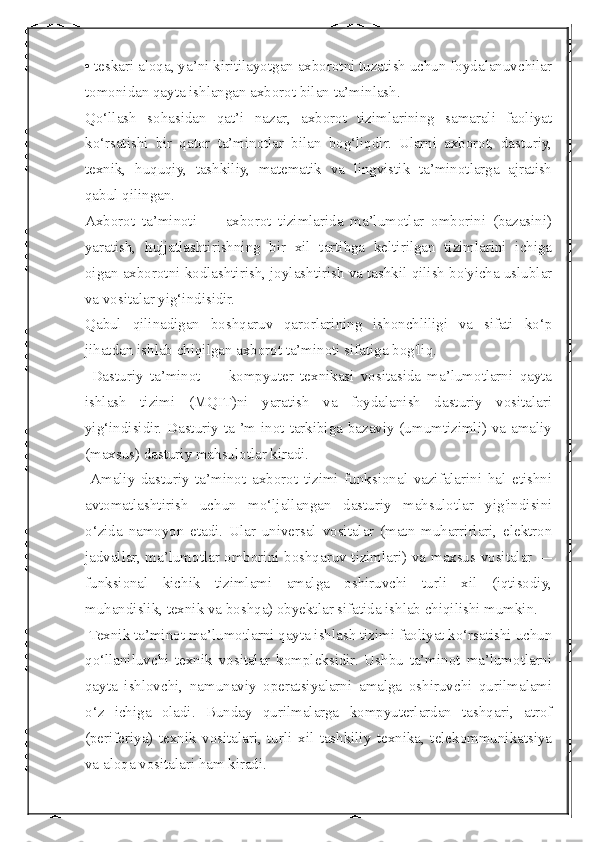  
• teskari aloqa, ya’ni kiritilayotgan axborotni tuzatish uchun foydalanuvchilar
tomonidan qayta ishlangan axborot bilan ta’minlash.
Qo‘llash   sohasidan   qat’i   nazar,   axborot   tizimlarining   samarali   faoliyat
ko‘rsatishi   bir   qator   ta’minotlar   bilan   bog‘liqdir.   Ularni   axborot,   dasturiy,
texnik,   huquqiy,   tashkiliy,   matematik   va   lingvistik   ta’minotlarga   ajratish
qabul qilingan.
Axborot   ta’minoti   —   axborot   tizimlarida   ma’lumotlar   omborini   (bazasini)
yaratish,   hujjatlashtirishning   bir   xil   tartibga   keltirilgan   tizimlarini   ichiga
oigan axborotni kodlashtirish, joylashtirish va tashkil qilish bo'yicha uslublar
va vositalar yig‘indisidir.
Qabul   qilinadigan   boshqaruv   qarorlarining   ishonchliligi   va   sifati   ko‘p
jihatdan ishlab chiqilgan axborot ta’minoti sifatiga bog'liq.
  Dasturiy   ta’minot   —   kompyuter   texnikasi   vositasida   ma’lumotlarni   qayta
ishlash   tizimi   (MQIT)ni   yaratish   va   foydalanish   dasturiy   vositalari
yig‘indisidir. Dasturiy ta ’m inot tarkibiga bazaviy (umumtizimli) va amaliy
(maxsus) dasturiy mahsulotlar kiradi.
  Amaliy   dasturiy   ta’minot   axborot   tizimi   funksional   vazifalarini   hal   etishni
avtomatlashtirish   uchun   mo‘ljallangan   dasturiy   mahsulotlar   yig'indisini
o‘zida   namoyon   etadi.   Ular   universal   vositalar   (matn   muharrirlari,   elektron
jadvallar, ma’lumotlar omborini boshqaruv tizimlari) va maxsus vositalar —
funksional   kichik   tizimlami   amalga   oshiruvchi   turli   xil   (iqtisodiy,
muhandislik, texnik va boshqa) obyektlar sifatida ishlab chiqilishi mumkin.
 Texnik ta’minot ma’lumotlarni qayta ishlash tizimi faoliyat ko‘rsatishi uchun
qo‘llaniluvchi   texnik   vositalar   kompleksidir.   Ushbu   ta’minot   ma’lumotlarni
qayta   ishlovchi,   namunaviy   operatsiyalarni   amalga   oshiruvchi   qurilmalami
o‘z   ichiga   oladi.   Bunday   qurilmalarga   kompyuterlardan   tashqari,   atrof
(periferiya)   texnik   vositalari,   turli   xil   tashkiliy   texnika,   telekommunikatsiya
va aloqa vositalari ham kiradi. 