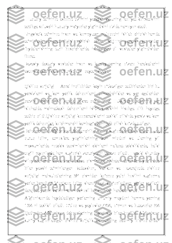  
  Huquqiy   ta’minot   axborot   tizimini   yaratish   va   uning   faoliyat   ko‘rsatishini
tartibga soluvchi huquqiy me’yorlar yig‘indisini o'zida namoyon etadi.
Lingvistik  ta’minot  inson  va  kompyuter  muloqotini  ishlab  chiqish hamda
ta’minlash   samaradorligini   oshirish   uchun   MQITni   yaratish   va   undan
foydalanishning   turli   bosqichlarida   ishlatilgan   til   vositalari yig'indisidan
iborat.
Bazaviy   dasturiy   vositalar   inson   va   kompyuteming   o‘zaro   harakatlarini
avtomatlashtirish,  ma’lumotlarni  qayta  ishlash. 
Qishloq  xo jaligi   —Aprel   inqilobidan   keyin  o‘tkazilgan   tadbirlardan   biri  buʻ
yersizlarni   va   kam   yerlik   dehqonlarni   pomeshchiklar   va   yer   egalaridan
qarzini   bekor   qilish   haqida   dekret   qabul   qildi.   Hukumat   dasturining   yer
islohatida   mehnatkash   dehqonlarni   ishtirok   etishini   hisobga   olib   hayotga
tadbiq qildi.Qishloq xo‘jaligi kooperativlarini tashkil qilishda yersiz va kam
yerlik dehqonlar, kо`chmanchi kambag‘allarni jalb qilish ko‘zda tutilgan.
Dehqonchilik. Afg‘oniston dehqonchiligi sun’iy sug‘orishga asoslangan. Juda
quruq   iqlim,   atmosfera   yog‘inlarining   kam   miqdori   va   ularning   yil
mavsumlarida   notekis   taqsimlanishi   ekinlarni   nafaqat   tekisliklarda,   balki
tog‘li   rayonlarda   ham   sug‘orish   zaruriyatini   taqazo   qiladi.   Hattoki   shunday
viloyatlar   mamalakatning   boshqa   qismlariga   nisbatan   atmosfera   yog‘inlari
bilan   yaxshi   ta’minlangan   Badaxshon,   Nuriston   va   Hazarajotda   qishloq
xo‘jaligi   mahsulotlarining   3/4   qismidan   ko‘proq   yalpi   hosilini   sug‘orma
yerlar   beradi.   Afg‘oniston   iqlim   sharoitidagi   sug‘oriladigan   yerlar   sezilarli
darajada yuqori va bir maromda hosil berishi bilan harakterlanadi.
Afg‘onistonda   haydaladigan   yerlarning   umumiy   maydoni   hamma   yerning
12%   ni   tashkil   qiladi.   O‘tloq   va   yaylovlar   46%,   o‘rmon   va   butazorlar   3%
Qadimdan Afg‘oniston dehqonlarining hayoti suv bilan bog‘liq. Afg‘oniston
sun’iy   sug‘oriladigan   qishloq   xo‘jalik   ekinlarining   qadimiy   о`choqlaridan 