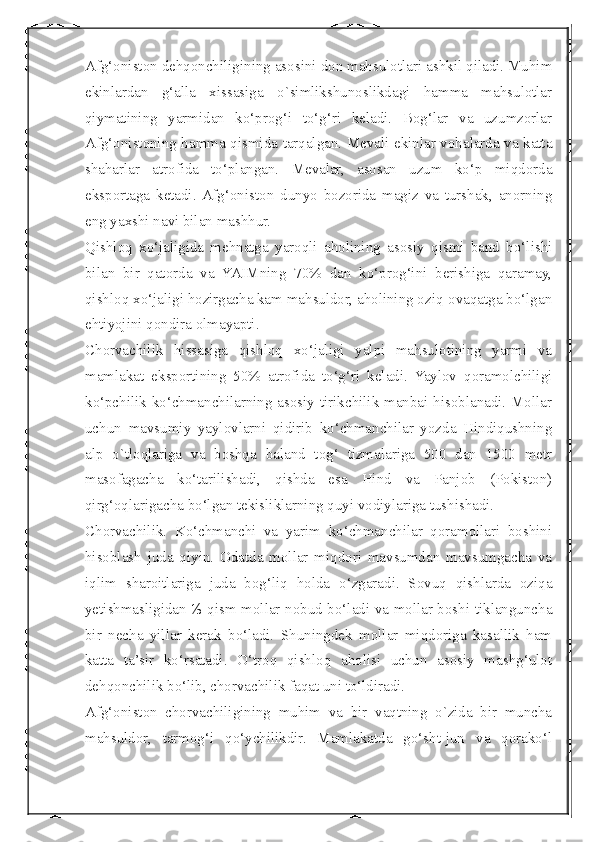  
Afg‘oniston dehqonchiligining asosini don mahsulotlari ashkil qiladi. Muhim
ekinlardan   g‘alla   xissasiga   о`simlikshunoslikdagi   hamma   mahsulotlar
qiymatining   yarmidan   ko‘prog‘i   to‘g‘ri   keladi.   Bog‘lar   va   uzumzorlar
Afg‘onistoning hamma qismida tarqalgan. Mevali ekinlar vohalarda va katta
shaharlar   atrofida   to‘plangan.   Mevalar,   asosan   uzum   ko‘p   miqdorda
eksportaga   ketadi.  Afg‘oniston   dunyo   bozorida   magiz   va   turshak,   anorning
eng yaxshi navi bilan mashhur.
Qishloq   xo‘jaligida   mehnatga   yaroqli   aholining   asosiy   qismi   band   bo‘lishi
bilan   bir   qatorda   va   YAIMning   70%   dan   ko‘prog‘ini   berishiga   qaramay,
qishloq xo‘jaligi hozirgacha kam mahsuldor, aholining oziq-ovaqatga bo‘lgan
ehtiyojini qondira olmayapti.
Chorvachilik   hissasiga   qishloq   xo‘jaligi   yalpi   mahsulotining   yarmi   va
mamlakat   eksportining   50%   atrofida   to‘g‘ri   keladi.   Yaylov   qoramolchiligi
ko‘pchilik ko‘chmanchilarning asosiy tirikchilik manbai hisoblanadi. Mollar
uchun   mavsumiy   yaylovlarni   qidirib   ko‘chmanchilar   yozda   Hindiqushning
alp   о`tloqlariga   va   boshqa   baland   tog‘   tizmalariga   500   dan   1500   metr
masofagacha   ko‘tarilishadi,   qishda   esa   Hind   va   Panjob   (Pokiston)
qirg‘oqlarigacha bo‘lgan tekisliklarning quyi vodiylariga tushishadi.
Chorvachilik.   Ko‘chmanchi   va   yarim   ko‘chmanchilar   qoramollari   boshini
hisoblash   juda   qiyin.   Odatda   mollar   miqdori   mavsumdan   mavsumgacha   va
iqlim   sharoitlariga   juda   bog‘liq   holda   o‘zgaradi.   Sovuq   qishlarda   oziqa
yetishmasligidan ⅓ qism mollar nobud bo‘ladi va mollar boshi tiklanguncha
bir   necha   yillar   kerak   bo‘ladi.   Shuningdek   mollar   miqdoriga   kasallik   ham
katta   ta’sir   ko‘rsatadi.   O‘troq   qishloq   aholisi   uchun   asosiy   mashg‘ulot
dehqonchilik bo‘lib, chorvachilik faqat uni to‘ldiradi.
Afg‘oniston   chorvachiligining   muhim   va   bir   vaqtning   о`zida   bir   muncha
mahsuldor,   tarmog‘i   qo‘ychilikdir.   Mamlakatda   go‘sht-jun   va   qorako‘l 