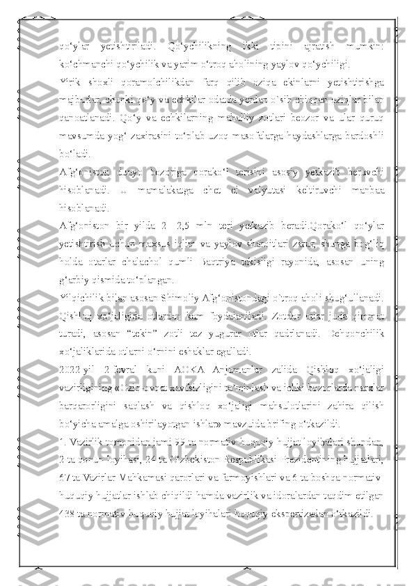  
qo‘ylar   yetishtiriladi.   Qo‘ychilikning   ikki   tipini   ajratish   mumkin:
ko‘chmanchi qo‘ychilik va yarim o‘troq aholining yaylov qo‘ychiligi.
Yirik   shoxli   qoramolchilikdan   farq   qilib   oziqa   ekinlarni   yetishtirishga
majburlar, chunki qo‘y va echkilar odatda yerdan о`sib chiqqan oziqlar bilan
qanoatlanadi.   Qo‘у   va   echkilarning   mahalliy   zotlari   beozor   va   ular   quruq
mavsumda  yog‘   zaxirasini  to‘plab  uzoq  masofalarga  haydashlarga  bardoshli
bo‘ladi.
Afg‘oniston   dunyo   bozoriga   qorako‘l   terisini   asosiy   yetkazib   beruvchi
hisoblanadi.   U   mamalakatga   chet   el   valyutasi   keltiruvchi   manbaa
hisoblanadi.
Afg‘oniston   bir   yilda   2-   2,5   mln   teri   yetkazib   beradi.Qorako‘l   qo‘ylar
yetishtirish   uchun   maxsus   iqlim   va   yaylov   sharoitlari   zarur,   shunga   bog‘liq
holda   otarlar   chalachol   qumli   Baqtriya   tekisligi   rayonida,   asosan   uning
g‘arbiy qismida to‘plangan.
Yilqichilik bilan asosan Shimoliy Afg‘onistondagi о`troq aholi shug‘ullanadi.
Qishloq   xo‘jaligida   otlardan   kam   foydalaniladi.   Zotdor   otlar   juda   qimmat
turadi,   asosan   “tekin”   zotli   tez   yugurar   otlar   qadrlanadi.   Dehqonchilik
xo‘jaliklarida otlarni o‘rnini eshaklar egalladi.
2022-yil   2-fevral   kuni   AOKA   Anjumanlar   zalida   Qishloq   xo‘jaligi
vazirligining «Oziq-ovqat xavfsizligini ta minlash va ichki bozorlarda narxlarʼ
barqarorligini   saqlash   va   qishloq   xo‘jaligi   mahsulotlarini   zahira   qilish
bo‘yicha amalga oshirilayotgan ishlar» mavzuida brifing o‘tkazildi.
1. Vazirlik tomonidan jami 99 ta normativ-huquqiy hujjat loyihalari shundan,
2 ta qonun loyihasi, 24 ta O‘zbekiston Respublikasi Prezidentining hujjatlari,
67 ta Vazirlar Mahkamasi qarorlari va farmoyishlari va 6 ta boshqa normativ-
huquqiy hujjatlar ishlab chiqildi hamda vazirlik va idoralardan taqdim etilgan
438 ta normativ-huquqiy hujjat loyihalari huquqiy ekspertizadan o‘tkazildi. 