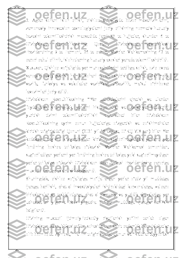  
2.   Agrar   sohani   isloh   qilish,   qishloq   xo‘jaligida   bozor   mexanizmlarini,
zamonaviy   innovatsion   texnologiyalarni   joriy   qilishning   normativ-huquqiy
bazasini   takomillashtirish   maqsadida   jami   83   ta   hujjatlar,   shundan   6   ta
O‘zbekiston   Respublikasining   Qonuni,   O‘zbekiston   Respublikasi
Prezidentining   9   ta   Farmoni,   26   ta   qarori,   Vazirlar   Mahkamasining   42   ta
qarori qabul qilinib, islohotlarning huquqiy asoslari yanada takomillashtirildi.
Xususan, Qishloq xo‘jaligida yer munosabatlarini tartibga solish, oziq-ovqat
sanoatini   rivojlantirish   hamda   sohani   raqamlashtirish   bo‘yicha   qo‘shimcha
vazifa,   funksiya   va   vakolatlar   vazirlikka   o‘tkazilib,   ma’sul   o‘rinbosar
lavozimlari joriy etildi.
O‘zbekiston   Respublikasining   “Yer   uchastkalarini   ajratish   va   ulardan
foydalanish,   shuningdek,   yerlarni   hisobga   olish   va   davlat   yer   kadastrini
yuritish   tizimi   takomillashtirilishi   munosabati   bilan   O‘zbekiston
Respublikasining   ayrim   qonun   hujjatlariga   o‘zgartish   va   qo‘shimchalar
kiritish to‘g‘risida”gi Qonuni (2021-yil 16 avgust, O‘RQ-708-son) bilan Yer
kodeksiga   tegishli   o‘zgartirishlar   kiritilib,   sug‘orilmaydigan   yerlarni   yer
fondining   boshqa   toifasiga   o‘tkazish   Vazirlar   Mahkamasi   tomonidan,
sug‘oriladigan yerlarni yer fondining boshqa toifasiga yoki sug‘orilmaydigan
yerlar   toifasiga   o‘tkazish   O‘zbekiston   Respublikasi   Prezidentining   qaroriga
muvofiq amalga oshirilishi belgilandi.
Shuningdek,   qishloq   xo‘jaligiga   mo‘ljallangan   yerlar   o‘ttiz   yil   muddatga
ijaraga   berilishi,   chet   el   investitsiyalari   ishtirokidagi   korxonalarga,   xalqaro
birlashmalar   va   tashkilotlarga,   chet   el   jismoniy   va   yuridik   shaxslariga   yer
uchastkalari   yigirma   besh   yilgacha   bo‘lgan   muddatga   ijaraga   berilishi
belgilandi.
O‘zining   mustaqil   ijtimoiy-iqtisodiy   rivojlanish   yo‘lini   tanlab   olgan
O‘zbekiston Respublikasi ta’lim sohasida ham sobit qadamlik bilan islohatlar
olib bormoqda. Ayniqsa, “Ta’lim to‘g‘risida”gi Qonun va “Kadrlar tayyorlash 