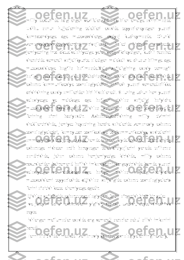  
milliy   dasturi”da   belgilangan   vazifalar   izchillik   bilan   amalga   oshirilmoqda
Ushbu   qonun   hujjatlarning   talablari   asosida   tayyorlanayotgan   yuqori
kompetensiyaga   ega   mutaxassislarga   extiyoj   kuchaymoqda.   Chunki
zamonaviytexnologiyalarning   rivojlanish   holati   birinchi   navbatda
jamiyatning   intellektualsalohiyatiga   ya’ni   keng   fikrlaydigan,   kuchli   raqobat
sharoitida   samarali   xo‘jalikyurita   oladigan   malakali   va   chuqur   bilimga   ega
mutaxassislarga   bog‘liq   bo‘lmoqda.Xalq   xo‘jaligining   asosiy   tarmog‘i
bo‘lgan   qishloq   xo‘jaligida   ishlabchiqarishni   tashkil   etish   va   boshqarishda
axborot   kommunikatsiya   texnologiyalarini   qo‘llash   yuqori   samaradorlikka
erishishning asosiy omillaridan biri hisoblanadi. SHuning uchun ham yuqori
saloxiyatga   va   malakaga   ega   bo‘lgan   qishloq   xo‘jaligi   bo‘yicha
mutaxasislarni   tayyorlashda   Qishloq   xo‘jaligini   axborot   texnologiyalar
fanining   o‘rni   beqiyosdir.   Axborotlashtirishning   milliy   tizimini
shakllantirishda,   jamiyat   hayotining   barcha   sohalarida   zamonaviy   axborot
texnologiyalarini,   kompyuter   texnikasi   va   telekommunikatsiya   vositalarini
ommaviy ravishda joriy etishda hamda ulardan foydalanishda, fuqarolarning
axborotga   nisbatan   ortib   borayotgan   talab-ehtiyojlarini   yanada   to‘liqroq
qondirishda,   jahon   axborot   hamjamiyatiga   kirishda,   milliy   axborot
resurslaridan   bahramand   bo‘lish   imkoniyatini   kengaytirishda   hamda   yuqori
saloxiyatga   va   malakaga   ega   bo‘lgan   qishloq   xo‘jaligi   bo‘yicha
mutaxasislarni   tayyorlashda   «Qishloq   xo‘jaligida   axborot   texnologiyalari»
fanini o‘qitish katta  ahamiyatga egadir.
 Qishloq xo‘jaligida axborot texnologiyalari fanini o‘rganish biror bir xolat 
  va   jarayon   uchun   axborotlarni   yig‘ish,   saqlash,   uzatish,   qayta   ishlash   va
qayta
  ishlangan   ma’lumotlar   asosida   eng   samarali   qarorlar   qabul   qilish   imkonini
beradi.
 Fanni o‘qitishdan maqsad –zamonoviy axborot texnologiyalarining nazariy,  