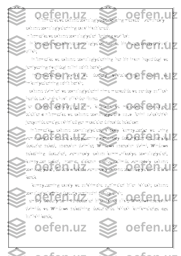  
Informatika va axborot texnologiyalari fanining maqsadi – zamonaviy 
axborot texnologiyalarining asosi hisoblanadi.
Informatika va axborot texnologiyalari fanining vazifasi: 
-   informatika   va   axborot   texnologiyalari   haqida   bir   butun   tasavvur   hosil
qilish;
  -   informatika   va   axborot   texnologiyalarining   har   bir   inson   hayotidagi   va
jamiyatning rivojidagi rolini ochib berish; 
-   informatikaning   texnik   va   dasturiy   vositalarining   mohiyati   va
imkoniyatlarining ochib berish; 
-   axborot   tizimlari   va   texnologiyalarini   nima   maqsadida   va   qanday   qo’llash
haqida tushuncha hosil qilishdan iborat.
Fan   boyicha   talabalarning   bilim,   ko’nikma   va   malakasiga   qoyiladigan
talablar   «Informatika   va   axborot   texnologiyalari»   oquv   fanini   ozlashtirish
jarayonida amalga oshiriladigan masalalar doirasida bakalavr: 
-   informatika,   axborot   texnologiyalari,   shaxsiy   kompyuterlar   va   uning
zamonaviy qurilmalari, kompyuterning zamonaviy dasturiy taminoti, amaliy
dasturlar   paketi,   operasion   tizimlar,   Windows   operasion   tizimi,   Windows
paketining   dasturlari,   zamonaviy   axboro-kommunikasiya   texnologiyalari,
kompyuter   torlari,   Internet,   elektron   pochta,   talimda   zamonaviy   axborot
texnologiyalari, fanlarni o’tishda zamonaviy axborot texnologiyalarini bilishi
kerak.
  -   kompyuterning   asosiy   va   qo’shimcha   qurilmalari   bilan   ishlash;   axborot
texnologiyalarining dasturiy taminotini qo’llay olish;
-   amaliy   dasturiy   taminot   dasturlari   bilan   ishlay   olish,   Windows   operasion
tizimida   va   Windows   paketining   dasturlarida   ishlash   konikmalariga   ega
bo’lishi kerak; 