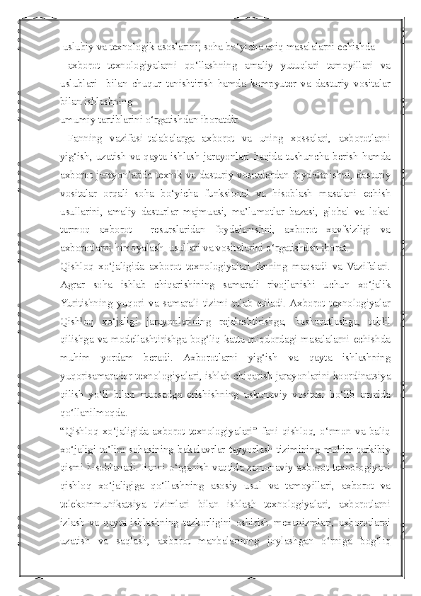  
 uslubiy va texnologik asoslarini; soha bo‘yicha aniq masalalarni echishda 
  axborot   texnologiyalarni   qo‘llashning   amaliy   yutuqlari   tamoyillari   va
uslublari     bilan   chuqur   tanishtirish   hamda   kompyuter   va   dasturiy   vositalar
bilan ishlashning 
umumiy tartiblarini o‘rgatishdan iboratdir.
  Fanning   vazifasi–talabalarga   axborot   va   uning   xossalari,   axborotlarni
yig‘ish,   uzatish   va   qayta   ishlash   jarayonlari   haqida   tushuncha   berish   hamda
axborot jarayonlarida texnik va dasturiy vositalardan foydalanishni, dasturiy
vositalar   orqali   soha   bo‘yicha   funksional   va   hisoblash   masalani   echish
usullarini,   amaliy   dasturlar   majmuasi,   ma’lumotlar   bazasi,   global   va   lokal
tarmoq   axborot     resurslaridan   foydalanishni,   axborot   xavfsizligi   va
axborotlarni himoyalash  usullari va vositalarini o‘rgatishdan iborat.  
Qishloq   xo‘jaligida   axborot   texnologiyalari   fanning   maqsadi   va   Vazifalari.
Agrar   soha   ishlab   chiqarishining   samarali   rivojlanishi   uchun   xo‘jalik
Yuritishning   yuqori   va   samarali   tizimi   talab   etiladi.  Axborot   texnologiyalar
Qishloq   xo‘jaligi   jarayonlarining   rejalashtirishga,   bashoratlashga,   tahlil
qilishga va modellashtirishga bog‘liq katta miqdordagi masalalarni echishda
muhim   yordam   beradi.   Axborotlarni   yig‘ish   va   qayta   ishlashning
yuqorisamarador texnologiyalari, ishlab chiqarish jarayonlarini koordinatsiya
qilish   yo‘li   bilan   maqsadga   erishishning   uskunaviy   vositasi   bo‘lib   amalda
qo‘llanilmoqda. 
“Qishloq   xo‘jaligida   axborot   texnologiyalari”   fani   qishloq,   o‘rmon   va   baliq
xo‘jaligi ta’lim sohasining bakalavrlar tayyorlash tizimining muhim tarkibiy
qismi hisoblanadi. Fanni o‘rganish vaqtida zamonaviy axborot texnologiyani
qishloq   xo‘jaligiga   qo‘llashning   asosiy   usul   va   tamoyillari,   axborot   va
telekommunikatsiya   tizimlari   bilan   ishlash   texnologiyalari,   axborotlarni
izlash   va   qayta   ishlashning   tezkorligini   oshirish   mexanizmlari,   axborotlarni
uzatish   va   saqlash,   axborot   manbalarining   joylashgan   o‘rniga   bog‘liq 