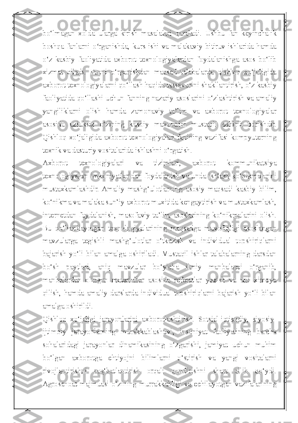  
bo‘lmagan   xolda   ularga   kirish   masalalari   qaraladi.   Ushbu   fan   keyinchalik
boshqa   fanlarni   o rganishda,   kurs  ishi   va   malakaviy   bitiruv   ishlarida   hamdaʻ
o‘z   kasbiy   faoliyatida   axborot   texnologiyalardan   foydalanishga   asos   bo‘lib
xizmat   qiladi.   Fanni   o‘rganishdan   maqsad   talabalarda   qishloq   xo‘jaligida
axborot texnologiyalarni qo‘llash haqida tassavurini shakllantirish, o‘z kasbiy
faoliyatida qo‘llashi uchun fanning nazariy asoslarini o‘zlashtirish va amaliy
yangiliklarni   olish   hamda   zamonaviy   ta’lim   va   axborot   texnologiyalar
asosida   uzluksiz   o zining   kasbiy   maxoratini   mustaqil   oshirib   borishdir.	
ʻ
Qishloq xo‘jaligida axborot texnologiyalari fanining vazifasi kompyuterning
texnik va dasturiy vositalarida ishlashni o‘rgatish. 
Axborot   texnologiyalari   va   tizimlari,   axborot   kommunikatsiya
texnologiyalari imkoniyatlaridan foydalanish va unda ishlash ko‘nikmalarini
mustaxkamlashdir.  Amaliy   mashg‘ulotlarning   asosiy   maqsadi   kasbiy   bilim,
ko‘nikma va malaka sun’iy axborot muxitida kengaytirish va mustaxkamlash,
internetdan   foydalanish,   masofaviy   ta’lim   asoslarining   ko‘nikmalarini   olish.
Bu   qo‘llanilayotgan   texnologiyalarining   maqsadga   muvofiqligi   asoslangan
mavzularga   tegishli   mashg‘ulotlar   o‘tkazish   va   individual   topshiriqlarni
bajarish   yo‘li   bilan   amalga   oshiriladi.   Mustaqil   ishlar   talabalarning   darsdan
bo‘sh   paytlari,   aniq   mavzular   bo‘yicha   ilmiy   manbalarni   o‘rganib,
manbalardan   olingan   materiallar   asosida   referatlar   yozish   va   uni   ximoya
qilish,   hamda   amaliy   darslarda   individual   topshiriqlarni   bajarish   yo‘li   bilan
amalga oshirildi.
Qishloq   xo‘jaligi   jarayonlarini   axborotlashtirish.   Sotsial-iqtisodiy,   siyosiy-
ijtimoiy   jarayonlarning   murakkablashuvi,   insoniyat   faoliyatining   barcha
sohalaridagi   jarayonlar   dinamikasining   o‘zgarishi,   jamiyat   uchun   muhim
bo‘lgan   axborotga   ehtiyojni   bilimlarni   o‘stirish   va   yangi   vositalarni
rivojlantirishni   rag‘batlantirish   orqali   qondirishni   shart   qilib   qo‘ydi.
Agrosanoat majmuasi o‘zining murrakkabligi va echilayotgan vazifalarining 