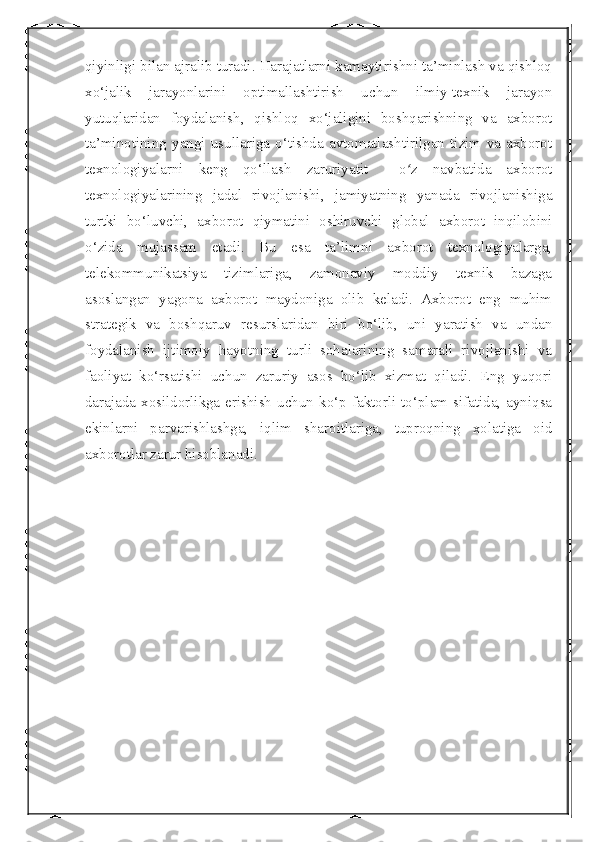  
qiyinligi bilan ajralib turadi. Harajatlarni kamaytirishni ta’minlash va qishloq
xo‘jalik   jarayonlarini   optimallashtirish   uchun   ilmiy-texnik   jarayon
yutuqlaridan   foydalanish,   qishloq   xo‘jaligini   boshqarishning   va   axborot
ta’minotining   yangi   usullariga   o‘tishda   avtomatlashtirilgan   tizim   va   axborot
texnologiyalarni   keng   qo‘llash   zaruriyatit     o z   navbatida   axborotʻ
texnologiyalarining   jadal   rivojlanishi,   jamiyatning   yanada   rivojlanishiga
turtki   bo‘luvchi,   axborot   qiymatini   oshiruvchi   global   axborot   inqilobini
o‘zida   mujassam   etadi.   Bu   esa   ta’limni   axborot   texnologiyalarga,
telekommunikatsiya   tizimlariga,   zamonaviy   moddiy   texnik   bazaga
asoslangan   yagona   axborot   maydoniga   olib   keladi.   Axborot   eng   muhim
strategik   va   boshqaruv   resurslaridan   biri   bo‘lib,   uni   yaratish   va   undan
foydalanish   ijtimoiy   hayotning   turli   sohalarining   samarali   rivojlanishi   va
faoliyat   ko‘rsatishi   uchun   zaruriy   asos   bo‘lib   xizmat   qiladi.   Eng   yuqori
darajada  xosildorlikga  erishish   uchun  ko‘p  faktorli  to‘plam  sifatida,  ayniqsa
ekinlarni   parvarishlashga,   iqlim   sharoitlariga,   tuproqning   xolatiga   oid
axborotlar zarur hisoblanadi.  