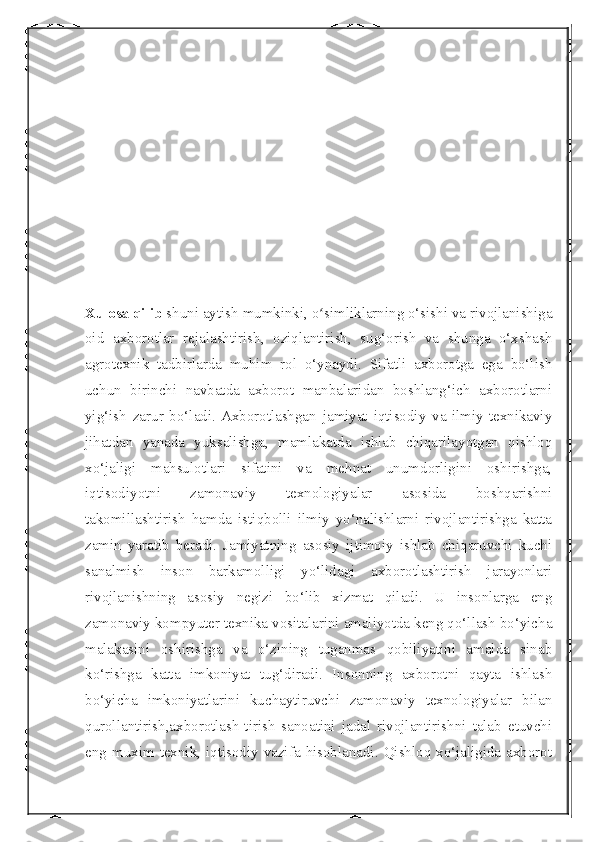  
Xulosa qilib  shuni aytish mumkinki, o simliklarning o‘sishi va rivojlanishigaʻ
oid   axborotlar   rejalashtirish,   oziqlantirish,   sug‘orish   va   shunga   o‘xshash
agrotexnik   tadbirlarda   muhim   rol   o‘ynaydi.   Sifatli   axborotga   ega   bo‘lish
uchun   birinchi   navbatda   axborot   manbalaridan   boshlang‘ich   axborotlarni
yig‘ish   zarur   bo‘ladi.  Axborotlashgan   jamiyat   iqtisodiy   va   ilmiy-texnikaviy
jihatdan   yanada   yuksalishga,   mamlakatda   ishlab   chiqarilayotgan   qishloq
xo‘jaligi   mahsulotlari   sifatini   va   mehnat   unumdorligini   oshirishga,
iqtisodiyotni   zamonaviy   texnologiyalar   asosida   boshqarishni
takomillashtirish   hamda   istiqbolli   ilmiy   yo‘nalishlarni   rivojlantirishga   katta
zamin   yaratib   beradi.   Jamiyatning   asosiy   ijtimoiy   ishlab   chiqaruvchi   kuchi
sanalmish   inson   barkamolligi   yo‘lidagi   axborotlashtirish   jarayonlari
rivojlanishning   asosiy   negizi   bo‘lib   xizmat   qiladi.   U   insonlarga   eng
zamonaviy kompyuter texnika vositalarini amaliyotda keng qo‘llash bo‘yicha
malakasini   oshirishga   va   o‘zining   tuganmas   qobiliyatini   amalda   sinab
ko‘rishga   katta   imkoniyat   tug‘diradi.   Insonning   axborotni   qayta   ishlash
bo‘yicha   imkoniyatlarini   kuchaytiruvchi   zamonaviy   texnologiyalar   bilan
qurollantirish,axborotlash-tirish   sanoatini   jadal   rivojlantirishni   talab   etuvchi
eng  muxim texnik, iqtisodiy  vazifa  hisoblanadi. Qishloq  xo‘jaligida  axborot 