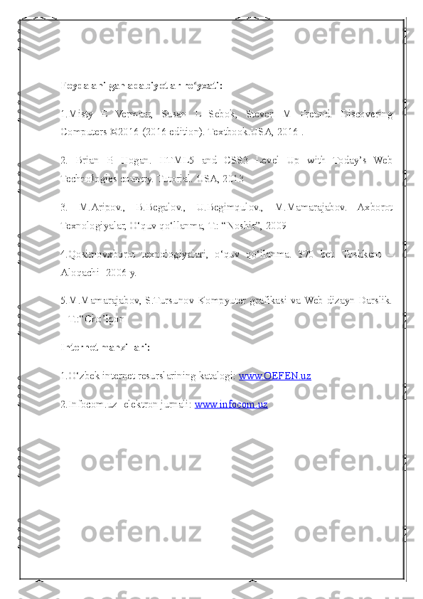  
Foydalanilgan adabiyotlar ro yxati:ʻ
1.Misty   E   Vermaat,   Susan   L   Sebok,   Steven   M   Freund.   Discovering
Computers ©2016 (2016 edition). Textbook.USA, 2016 .
2.   Brian   P.   Hogan.   HTML5   and   CSS3   Level   Up   with   Today’s   Web
Technologies country. Tutorial. USA, 2013
3.   M.Aripov.,   B.Begalov.,   U.Begimqulov.,   M.Mamarajabov.   Axborot
Texnologiyalar, O‘quv qo‘llanma, T.: “Noshir”, 2009
4.Qosimovxborot   texnologiyalari,   o‘quv   qo‘llanma.   370   bet.   Toshkent   –
Aloqachi -2006 y.
5.M.Mamarajabov, S.Tursunov Kompyuter grafikasi va Web dizayn Darslik.
– T.:“Cho’lpon
Internet manzillari:
1.O‘zbek internet resurslarining katalogi:  www.OEFEN.uz
2.Infocom.uz -elektron jurnali:  www.infocom.uz 