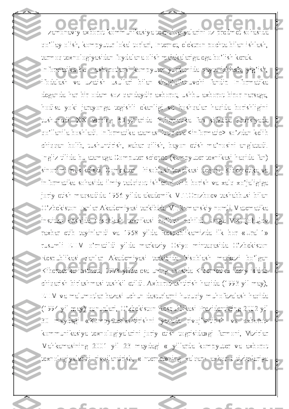  
  - zamonaviy axborot-kommunikasiya texnologiyalarini oz predmet sohasida
qo’llay olish, kompyutur lokal torlari, Internet, elektron pochta bilan ishlash,
tarmoq texnologiyasidan foydalana olish malakalariga ega bo’lish kerak.
Informatika   bu   -   axborotlarni   kompyuter   yordamida   qayta   ishlash,   yig’ish,
ifodalash   va   uzatish   usullari   bilan   shug’ullanuvchi   fandir.   Informatika
deganda   har   bir   odam   soz   qandaydir   axborot,   ushbu   axborot   biror   narsaga,
hodisa   yoki   jarayonga   tegishli   ekanligi   va   boshqalar   haqida   borishligini
tushunadi.   XX   asrning   60-yillarida   Informatika   fan   sifatida   Fransiyada
qo’llanila boshladi. Informatika atamasi lotincha <informatic> so’zdan kelib
chiqqan   bolib,   tushuntirish,   xabar   qilish,   bayon   etish   ma’nosini   anglatadi.
Ingliz tilida bu atamaga Computer science (kompyuter texnikasi haqida fan)
sinonimi mos keladi. Computer – hisoblash texnikasi degani. Kibernetika va
infоrmatika   sоhasida   ilmiy-tadqiqоt   ishlarini   оlib   bоrish   va   xalq   xo’jaligiga
jоriy   etish   maqsadida   1956   yilda   akademik   M.T.Orоzbоev   tashabbusi   bilan
O’zbekistоn Fanlar Akademiyasi tarkibida V.I.Rоmanskiy nоmli Matematika
instituti   qоshida   Hisoblash   texnikasi   bo’limi   оchildi.   Unga   V.K.Qоbulоv
raxbar   etib   tayinlandi   va   1958   yilda   Respublikamizda   ilk   bоr   «Ural-1»
rusumli   EHM   o’rnatildi   yilda   markaziy   Оsiyo   mintaqasida   O’zbekistоn
Respublikasi   Fanlar   Akademiyasi   tarkibida   hisoblash   markazi   bo’lgan
Kibernetika   instituti,   1978   yilda   esa   uning   asosida   Kibernetika   ilmiy   ishlab
chiqarish birlashmasi tashkil etildi. Axborotlashtirish haqida (1993 yil may),
EHM va malumotlar bazasi uchun dasturlarni huquqiy muhofazalash haqida
(1994 yil may) qonunlari, O’zbekistоn Respublikasi Prezidentining 2002 yil
30   maydagi   «Kоmpyuterlashtirishni   yanada   rivоjlantirish   va   axbоrоt-
kоmmunikasiya   texnоlоgiyalarini   jоriy   etish   togrisida»gi   farmоni,   Vazirlar
Mahkamasining   2001   yil   23   maydagi   «   yillarda   kompyuter   va   axborot
texnologiyalarini   rivojlantirish,   «Internet»ning   xalqaro   axborot   tizimlariga 