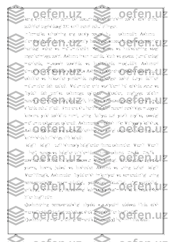  
keng   kirib   borishini   taminlash   dasturini   ishlab   chiqishni   tashkil   etish   chora-
tadbirlari togrisida»gi 230-sonli qarori qabul qilingan.
Informatika   sohasining   eng   asosiy   resursi   bu   –   ахborotdir.   Ахborot   -
оlamdagi   butun   borliq,   undagi   ro`y   beradigan   voqea,   hodisa   va   jarayonlar
haqidagi   xabar   va   ma’lumotlardir.   Yani   voqea   va   hodisalarning   sezgi
organlarimizga   tasiri.   Ахborot   inson   nutqida,   kitob   va   gazeta-   jurnallardagi
matnlarda,   musavvir   tasvirida   va   boshqalarda   mavjuddir.   Ахborotni
almashish Fikr Моliyaviy kelishuv Ахborot tushunchasi. Sezish azolari, turli
asboblar   va   hokazolar   yordamida   qayd   etiladigan   tashqi   dunyo   dalillari
malumotlar   deb   ataladi.   Malumotlar   aniq   vazifalarni   hal   etishda   zarur   va
foydali   deb   topilsa   axborotga   aylanadi.   Masalan,   qog’ozga   telefon
raqamlarini   ma’lum   tartibda   yozib,   birovga   ko’rsatsangiz,   u   buni   ma’lumot
sifatida qabul qiladi. Biroq ana shu har bir telefon raqami qarshisiga muayyan
korxona   yoki   tashkilot   nomi,   uning   faoliyat   turi   yozib   qoyilsa,   avvalgi
ma’lumot axborotga aylanadi. Ахborotni almashish Fikr Моliyaviy kelishuv,
Ахborot   manbalari   va   iste’molchlarining   har   xilligi   axborot   shaklining   turli
ko`rinishda bo`lishiga olib keladi:
Belgili -Belgili – turli ishoraviy belgilardan iborat axborotlar. -Matnli -Matnli
–   harf,   raqam   va   belgilar   to`plamidan   iborat   axborot   -Grafik   -Grafik   –
tasvirlardan   iborat   bo`lgan   tasavvur   korinishidagi.   Shuningdek,   og`zaki,
yozma,   bosma,   jadval   va   boshqalar.   Ахborot   va   uning   turlari   Belgili
МаtnliGragik,   Axborotdan   foydalanish   imkoniyati   va   samaradorligi   uning
reprezentativligi,   mazmundorligi,   yetarliligi,   aktualligi,   o’z   vaqtidaligi,
anikdigi,   ishonarliligi,   barqarorligi   kabi   asosiy   iste’mol   sifat   ko’rsatkichlari
bilan bog’liqdir:
a)axborotning   reprezentativligi   obyekt   xususiyatini   adekvat   ifoda   etish
maqsadlarida uni to’gri tanlash va shakllantirish bilan bog’liqdir. 
b)axborotning mazmundorligi semantik (mazmuniy) hajmini ifoda etadi.  