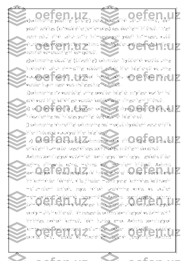  
v)axborotning   yetarliligi   (tolaligi)   qaror   qabul   qilish   uchun   minimal,   lekin
yetarli   tarkibga   (ko’rsatkichlar   jamlamasiga)   ega   ekanligini   bildiradi.  To’gri
qaror   qabul   qilish   uchun   to’liq   bolmagan,   yani   yetarli   bo’lmagan,   xuddi
shuningdek,   ortiqcha   bo’lgan   axborot   ham   foydalanuvchining   qabul   qilgan
qarorlari samaradorligini kamaytiradi.
g)axborotning   aktualligi   (dolzarbligi)   axborotdan   foydalanish   vaqtida   uning
boshqarish   uchun   qimmatliligi   sakdanib   qolishi   bilan   belgilanadi   va   uning
xususiyatlari   ozgarishi   dinamikasi   hamda   ushbu   axborot   paydo   bolgan
vaqtdan buyon otgan vaqt oraligiga bog’liq bo’ladi.
d)axborotning o’z vaqtidaligi uning avvaldan belgilab qo’yilgan vazifani hal
etish vaqti bilan kelishilgan vaqtdan kechikmasdan olinganligini bildiradi.
e)   axborotning   aniqligi   olinayotgan   axborotning   obyekt,   jarayon,   hodisa   va
hokazolarning real holatiga yaqinligi darajasi bilan belgilanadi. 
j) axborotning ishonarliligi axborotning real mavjud obyektlarni zarur aniqlik
bilan ifoda etish xususiyati bilan belgilanadi.
  z)   axborotning   barqarorligi   axborotning   asos   qilib   olingan   malumotlar
anikdigini buzmasdan ozgarishlarga tasir qilishga qodirligini aks etiradi. 
Ахborot texnologiyasi va tizimlari Теxnologiya Теxnologiya – grekcha tildan
tarjima   qilinganda   sa’nat,   mahorat   kabi   ma’nolarni   bildiradi.   Axborot
texnologiyasi - ob`ekt, jarayon yoki hodisalar holati haqidagi ma`lumotlarni
bir   korinishdan   ikkinchi,   sifat   jihatdan   mutloq   yangi   korinishga   keltiruvchi
ma`lumotlarni   toplash,   qayta   ishlash   uzatishning   vosita   va   usullari
majmuasidan   foydalanish   jarayonidir.   Axborot   texnologiyasi   axborot
tizimlari bilan mukammal boglangan bolib, ular uchun axborot texnologiyasi
asosiy muhit hisoblanadi. Bir qaraganda axborot texnologiyasi va tizimi ta'rifi
bir-biriga   oxshash   korinadi,   lekin   bunday   emas.   Axborot   texnologiyasi
kompyuterda   saqlanayotgan   ma'lumotlar   ustidan   tartiblashgan   qoidalar
asosida   amal,   harakat   va   bosqichlarni   bajarish   jarayonidir.   Axborot 